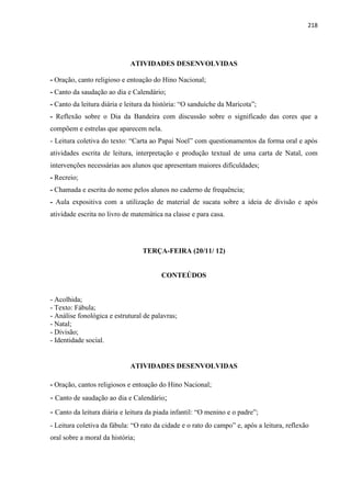 218
ATIVIDADES DESENVOLVIDAS
- Oração, canto religioso e entoação do Hino Nacional;
- Canto da saudação ao dia e Calendário;
- Canto da leitura diária e leitura da história: “O sanduíche da Maricota”;
- Reflexão sobre o Dia da Bandeira com discussão sobre o significado das cores que a
compõem e estrelas que aparecem nela.
- Leitura coletiva do texto: “Carta ao Papai Noel” com questionamentos da forma oral e após
atividades escrita de leitura, interpretação e produção textual de uma carta de Natal, com
intervenções necessárias aos alunos que apresentam maiores dificuldades;
- Recreio;
- Chamada e escrita do nome pelos alunos no caderno de frequência;
- Aula expositiva com a utilização de material de sucata sobre a ideia de divisão e após
atividade escrita no livro de matemática na classe e para casa.
TERÇA-FEIRA (20/11/ 12)
CONTEÚDOS
- Acolhida;
- Texto: Fábula;
- Análise fonológica e estrutural de palavras;
- Natal;
- Divisão;
- Identidade social.
ATIVIDADES DESENVOLVIDAS
- Oração, cantos religiosos e entoação do Hino Nacional;
- Canto de saudação ao dia e Calendário;
- Canto da leitura diária e leitura da piada infantil: “O menino e o padre”;
- Leitura coletiva da fábula: “O rato da cidade e o rato do campo” e, após a leitura, reflexão
oral sobre a moral da história;
 