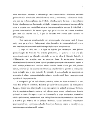 21
tenho notado que a descrença na epistemologia como luz que desvela a prática tem produzido
professores/as e práticas sem intencionalidades claras e, desse modo, a docência se reduz a
uma ação de exclusiva aplicação de atividades e tarefas, acerca das quais se desconhece a
lógica, o fundamento. As famigeradas atividades práticas se esgotam em si mesmas, não há
como se provocar uma continuidade, como se buscar um gradativo aumento de dificuldade e,
portanto, uma ampliação das aprendizagens, logo que o/a docente não conhece a atividade
para além dela mesma, isto é, o que tal atividade pode acionar como resultado de
aprendizagem.
Essa crença na retroalimentação entre epistemologias e fazeres na escola é, hoje, o
maior passo que acredito ter dado graças à minha formação e às constantes indagações que o
meu trabalho como professor e coordenador pedagógico têm me apresentado.
O lugar de onde falo é o lugar de alguém que, embevecido pela profícua
potencialização da formação via inserção profissional, se apaixona a cada dia pelo
conhecimento acerca da educação, sobretudo no que se refere à Educação Infantil e à
Alfabetização, por acreditar que as primeiras fases da escolarização fornecem
metaforicamente ferramentas para o sujeito aprendente prosseguir rumo ao conhecimento. A
tarefa de um/a professor/a da Educação Infantil e de um Alfabetizador é, para mim, sublime
demais, uma vez que tais docentes se imbuem de ações formativas que não se restringem à
mera instrução, esse é um momento de formação da personalidade, da autonomia, da
construção de saberes instrumentais indispensáveis à inserção social, dentre eles o processo de
aquisição da linguagem escrita.
É triste pensar que em nível de senso comum e, mesmo nos meios acadêmicos, há uma
visão do/a professor, sobretudo, daquele/a que desenvolve suas práticas de ensinagem na
Educação Infantil e na Alfabetização, como mero/a prático/a, tendendo a uma desvalorização
dos fazeres desse/a docente, como se ele/a não precisasse possuir conhecimentos técnicos,
pedagógicos e específicos para o exercício de sua docência, o que reverbera na baixa estima
desse/a profissional e, sobremaneira, num consequente baixo investimento desse/a professor/a
e da rede à qual pertence em sua carreira e formação. É desse contexto de investimentos
pouco qualitativos e sem intencionalidades formativas claras que surgem as expectativas que
sustentam a problemática aqui levantada.
 