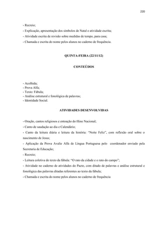 220
- Recreio;
- Explicação, apresentação dos símbolos de Natal e atividade escrita;
- Atividade escrita de revisão sobre medidas de tempo, para casa;
- Chamada e escrita do nome pelos alunos no caderno de frequência.
QUINTA-FEIRA (22/11/12)
CONTEÚDOS
- Acolhida;
- Prova Alfa;
- Texto: Fábula;
- Análise estrutural e fonológica de palavras;
- Identidade Social.
ATIVIDADES DESENVOLVIDAS
- Oração, cantos religiosos e entoação do Hino Nacional;
- Canto de saudação ao dia e Calendário;
- Canto da leitura diária e leitura da história: “Noite Feliz”, com reflexão oral sobre o
nascimento de Jesus;
- Aplicação da Prova Avalie Alfa de Língua Portuguesa pelo coordenador enviado pela
Secretaria de Educação;
- Recreio;
- Leitura coletiva do texto da fábula: “O rato da cidade e o rato do campo”;
- Atividade no caderno de atividades do Pacto, com ditado de palavras e análise estrutural e
fonológica das palavras ditadas referentes ao texto da fábula;
- Chamada e escrita do nome pelos alunos no caderno de frequência
 