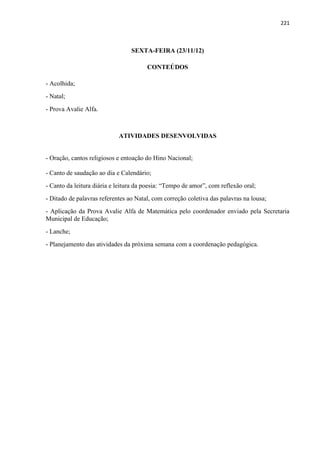 221
SEXTA-FEIRA (23/11/12)
CONTEÚDOS
- Acolhida;
- Natal;
- Prova Avalie Alfa.
ATIVIDADES DESENVOLVIDAS
- Oração, cantos religiosos e entoação do Hino Nacional;
- Canto de saudação ao dia e Calendário;
- Canto da leitura diária e leitura da poesia: “Tempo de amor”, com reflexão oral;
- Ditado de palavras referentes ao Natal, com correção coletiva das palavras na lousa;
- Aplicação da Prova Avalie Alfa de Matemática pelo coordenador enviado pela Secretaria
Municipal de Educação;
- Lanche;
- Planejamento das atividades da próxima semana com a coordenação pedagógica.
 