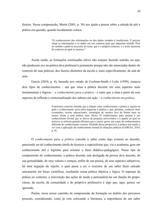 23
fazeres. Nessa compreensão, Morin (2001, p. 36) nos ajuda a pensar sobre a atitude de pôr a
prática em questão, quando lucidamente coloca:
“O conhecimento das informações ou dos dados isolados é insuficiente. É preciso
situar as informações e os dados em seu contexto para que adquiram sentido. Para
ter sentido a palavra necessita do texto, que é o próprio contexto, e o texto necessita
do contexto no qual se enuncia.”
Assim sendo, as formações continuadas talvez não estejam fazendo sentido, ou seja,
não produzem eco na prática do/a professor/a justamente porque não são enunciadas dentro do
contexto de suas práticas, dos fazeres diuturnos da escola e, mais especificamente, da sala de
aula.
Garcia (2010, p. 4), baseado nos estudo de Cochran-Smith e Lytle (1999), enuncia
dois tipos de conhecimentos - um que situa a prática docente em seus aspectos mais
instrumentais e lógicos – o conhecimento para a prática - e outro que a situa a partir de seus
aspectos de reflexão e contextualização dos saberes em ação – o conhecimento na prática.
O primeiro conceito entende que a relação entre conhecimento e prática é aquela na
qual o conhecimento serve para organizar a prática e que, portanto, conhecer mais
(conteúdos, teorias educacionais, estratégias de ensino) leva de forma mais ou
menos direta a uma prática mais eficaz. O conhecimento para ensinar é um
conhecimento formal que se deriva da pesquisa universitária e é aquele ao qual os
teóricos se referem quando afirmam que o ensino gerou um corpo de conhecimentos
diferente do conhecimento comum. Partindo dessa perspectiva, a prática tem muito a
ver com a aplicação do conhecimento formal às situações práticas (GARCIA, 2010,
p. 4).
O conhecimento para a prática concebe o saber como algo externo ao docente,
parecendo ser tal conhecimento tarefa de técnicos e especialistas que, via a academia, gera um
conhecimento útil e legítimo para orientar o fazer didático-pedagógico. Nesse tipo de
compreensão do conhecimento, a prática docente está desligada da pessoa do/a docente, de
sua gestualidade, de seus valores e crenças, enfim de sua pessoa, de seus aspectos subjetivos;
há uma negação do sujeito, o qual passa a ser o executor de um saber fazer calcado
unicamente em bases científicas, resultando numa prática objetiva e lógica. O repensar da
prática no contexto, a reinvenção das ações de modo a personalizá-las em função do grupo-
classe, da escola, da comunidade e do próprio/a professor/a é algo que, aqui, parece ser
ignorado.
Porém, nesse nosso caminho de compreensão da formação no âmbito dos percursos
pessoais, considerando, como já vem colocando a literatura, a importância de um saber
 