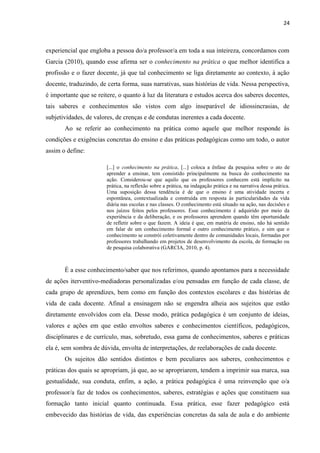 24
experiencial que engloba a pessoa do/a professor/a em toda a sua inteireza, concordamos com
Garcia (2010), quando esse afirma ser o conhecimento na prática o que melhor identifica a
profissão e o fazer docente, já que tal conhecimento se liga diretamente ao contexto, à ação
docente, traduzindo, de certa forma, suas narrativas, suas histórias de vida. Nessa perspectiva,
é importante que se reitere, o quanto à luz da literatura e estudos acerca dos saberes docentes,
tais saberes e conhecimentos são vistos com algo inseparável de idiossincrasias, de
subjetividades, de valores, de crenças e de condutas inerentes a cada docente.
Ao se referir ao conhecimento na prática como aquele que melhor responde às
condições e exigências concretas do ensino e das práticas pedagógicas como um todo, o autor
assim o define:
[...] o conhecimento na prática, [...] coloca a ênfase da pesquisa sobre o ato de
aprender a ensinar, tem consistido principalmente na busca do conhecimento na
ação. Considerou-se que aquilo que os professores conhecem está implícito na
prática, na reflexão sobre a prática, na indagação prática e na narrativa dessa prática.
Uma suposição dessa tendência é de que o ensino é uma atividade incerta e
espontânea, contextualizada e construída em resposta às particularidades da vida
diária nas escolas e nas classes. O conhecimento está situado na ação, nas decisões e
nos juízos feitos pelos professores. Esse conhecimento é adquirido por meio da
experiência e da deliberação, e os professores aprendem quando têm oportunidade
de refletir sobre o que fazem. A ideia é que, em matéria de ensino, não há sentido
em falar de um conhecimento formal e outro conhecimento prático, e sim que o
conhecimento se constrói coletivamente dentro de comunidades locais, formadas por
professores trabalhando em projetos de desenvolvimento da escola, de formação ou
de pesquisa colaborativa (GARCIA, 2010, p. 4).
É a esse conhecimento/saber que nos referimos, quando apontamos para a necessidade
de ações iterventivo-mediadoras personalizadas e/ou pensadas em função de cada classe, de
cada grupo de aprendizes, bem como em função dos contextos escolares e das histórias de
vida de cada docente. Afinal a ensinagem não se engendra alheia aos sujeitos que estão
diretamente envolvidos com ela. Desse modo, prática pedagógica é um conjunto de ideias,
valores e ações em que estão envoltos saberes e conhecimentos científicos, pedagógicos,
disciplinares e de currículo, mas, sobretudo, essa gama de conhecimentos, saberes e práticas
ela é, sem sombra de dúvida, envolta de interpretações, de reelaborações de cada docente.
Os sujeitos dão sentidos distintos e bem peculiares aos saberes, conhecimentos e
práticas dos quais se apropriam, já que, ao se apropriarem, tendem a imprimir sua marca, sua
gestualidade, sua conduta, enfim, a ação, a prática pedagógica é uma reinvenção que o/a
professor/a faz de todos os conhecimentos, saberes, estratégias e ações que constituem sua
formação tanto inicial quanto continuada. Essa prática, esse fazer pedagógico está
embevecido das histórias de vida, das experiências concretas da sala de aula e do ambiente
 