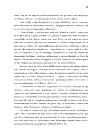25
escolar como um todo; experiências essas que contribuem para que cada docente ressignifique
sua formação e repense as epistemologias por meio da reflexão na/sobre a prática.
Nesse sentido, o saber da experiência é um saber híbrido que, para ser construído,
precisa transcender os conhecimentos disciplinar, pedagógico, científico e curricular, até
porque o saber tácito não dispensa tais conhecimentos.
Compreendendo a experiência como implicante e implicada na prática, encontramos
em Caetano (1997) o grande hibridismo que constitui a prática como fazer elaborado e
ressignificado na ação docente, quando esse autor declara ser essa prática um campo
ambivalente e conflitivo, pois, nele, cada profissional se confronta consigo mesmo, com os
alunos, com os colegas, com a comunidade escolar, com as normas institucionais (escolas e
sistemas). Nas colocações feitas pelo autor, é possível perceber o quanto a prática, o saber
tácito ou experiencial, é de fato reinvenção, reinterpretação de todo um conjunto de
competências, habilidades, estratégias, conhecimentos e saberes adquiridos ao longo da
formação. Não havendo, portanto, como pensar a formação, tampouco a ação docente apenas
por uma perspectiva de racionalidade técnica, com base em mero cientificismo.
Sob esse mesmo raciocínio, Cunha (1989) aponta o desvelar do cotidiano docente
como caminho efetivo para a construção de um conhecimento sobre a prática, afinal, o
conhecimento da prática pedagógica tem o sentido de situar como o/a professor/a, ao pensar
enquanto age e vice-versa, consegue desvelar as “[...] regras do jogo escolar, que idéias
vivencia na sua prática e verbaliza no seu discurso e que relações estabelece com os alunos e
com a sociedade em que vive” (CUNHA, 1989, p. 35).
O conhecimento e o saber que o/a professor/a tece na prática, desde que ela seja
reflexiva e crítica, têm maior fecundidade, pois refletem um amadurecimento, uma
compreensão mais apurada do que é a ação educativa, a medição pedagógica, os sujeitos
aprendizes, a escola em todas as suas relações concretas e situadas. O conhecimento prático,
desse modo, não pode ser ensinado em nenhum curso de formação, porquanto se trata de um
conhecimento/saber vivencial, impresso com grande carga de pessoalidade e subjetividade
atrelada aos saberes disciplinares, pedagógicos, científicos e curriculares.
Esse modo sui generis com o qual cada professor/a constrói a prática é ratificado por
Garcia (1998) ao caracterizar de modo sucinto e claro o conhecimento prático, dizendo que
esse “não se pode ensinar, ainda que se possa aprender. Os meios pelos quais se pode adquirir
esse conhecimento são três: aprendizagem direta, aprendizagem mediada (observação) e
aprendizagem tácita (experiência própria)” (GARCIA, 1998, p. 52).
 