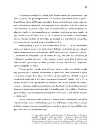 26
É justamente considerando a grande valia da prática para a formação docente, essa
forma sui generis com que cada professor/a, individualmente, reinventa os saberes na prática,
de que Donald Schön, (2005) sugere a existência de uma epistemologia da prática a qual tem
como fundamento os conceitos de conhecimento na ação e reflexão na ação. Ao se referir ao
conhecimento na ação, Schön o define como um conhecimento que se atrela diretamente ao
saber-fazer, sendo, por isso, um conhecimento espontâneo, implícito e que surge na ação, ou
seja, constitui um conhecimento tácito. A reflexão na ação, noutra vertente, se manifesta por
meio de situações inusitadas ou inesperadas, que emergem e se engendram na ação, porém,
nem sempre o conhecimento tácito ou na ação dão conta dela.
Garcia (1998, p. 52) nos diz que o conhecimento na ação “[...] é um conhecimento
sobre como fazer as coisas. É um conhecimento dinâmico e espontâneo que se revela por
meio de nossa atuação, mas que temos especial dificuldade em tornar verbalmente explícito”.
O dinamismo do conhecimento que se constrói na ação, bem como essa dificuldade de
verbalização, apontada pelo autor, revela o quanto a prática, a experiência é, deveras, um
saber sincrético, que emerge de modos peculiares com que cada indivíduo compreende,
significa e engendra sua prática.
Contudo, conhecer na ação não é suficiente, faz-se necessário uma reflexão na ação
para que essa ação se reinvente diuturnamente e a prática seja fonte de emersão de novos
conhecimentos/saberes. Com efeito, “a reflexão-na-ação supõe uma atividade cognitiva
consciente do sujeito, que se leva a cabo enquanto se está atuando” (Garcia, 1998, p. 52). A
reflexão na ação nos dá a possibilidade de refletirmos sobre a ação enquanto ela acontece,
sem que se interrompa a ação empreendida, por meio da reflexão, o/a docente busca entender
distorções e acontecimentos inusitados. Daí, Schön (1983, apud, Garcia, 1998, p. 52) afirmar
que a reflexão na ação se configura como um pensar “sobre o que se está fazendo, enquanto
se está fazendo”.
Ao nos debruçarmos sobre o conceito, a ideia de prática, considerando essa prática
enquanto instância e lócus epistemológico e, por isso, de formação, como postula os estudos
de Schön, voltamos ao conceito de conhecimento na prática, trazido por Garcia (2010), posto
que o autor situa esse conhecimento como:
[...] o que melhor identifica a profissão docente [...]. Trata-se de um conhecimento
específico do contexto, difícil de codificar – já que se expressa de forma
eminentemente ligada à ação –, também moral e emocional, privado ou interpessoal,
e comunicado por via oral; é um conhecimento prático, orientado para soluções, que
se traduz de forma metafórica, narrativa, através de histórias, e que, via de regra,
 