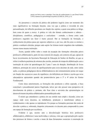 27
possui um baixo status e prestígio. Esse tipo de conhecimento é o que Donal Schön
(1983) chamou de epistemologia da prática (GARCIA, 2010, p. 4).
Ao pensarmos o conceito de prática não podemos negá-la como um momento dos
mais significativos na formação docente, uma vez que a prática é revestida de uma
personalização, de reflexões peculiares em função dos sujeitos a quem essa prática se dirige,
bem como de quem a exerce. A prática se vale dos demais conhecimentos e saberes –
disciplinares, científicos, pedagógicos e curriculares – contudo, a forma como cada
professor/a engendra seu fazer é muito pessoal. Daí as limitações da formação, o
conhecimento da prática passa por aspectos subjetivos e, por isso, não há como se ensinar a
prática a nenhum/a docente, porque cada sujeito faz leituras muito singulares das realidades,
mesmo numa mesma instituição.
Assim, quando reflito sobre o modo de recepção das formações oferecidas pelo/a
professor/a alfabetizador/a, parto do meu contexto de atuação, um contexto em que, apesar de
haver investimentos da Secretaria Municipal de Educação de Senhor do Bonfim, no que se
refere à melhoria paulatina da estrutura das escolas, aumento do tempo de alfabetização com a
instituição de ciclos de aprendizagem de 2 para 3 anos de duração, distribuição de livros
didáticos, promoção de cursos de aperfeiçoamento para os/as docentes da rede, entre outras
ações, as práticas pedagógicas dos/as alfabetizadores/as são constantemente postas em xeque
em função dos sucessivos casos de repetência e da deficiência em leitura e escrita que os/as
educandos/as apresentam quando são promovidos/as para a 3ª e 4ª séries do Ensino
Fundamental.
Como disse anteriormente, as formações não produzem o efeito esperado, a base
conceitual e procedimental parece fragilizada, talvez por não possuir uma perspectiva de
desvelamento da prática e, portanto, não ficar clara a serventia das epistemologias no
desenvolvimento da prática alfabetizadora pretendida pela rede.
É mister que entendamos a prática em seu sentido mais amplo e fecundo, como um
espaço onde os/as docentes, ao trabalharem, produzem e transformam saberes e
conhecimentos e não apenas os reproduzem. Eis porque as formações precisam dar conta de
desvelar a prática e, sobretudo, despertar criticamente o/a docente para compreendê-la como
um espaço de formação por excelência.
Evidente é que, mesmo ante a desvalorização histórica do/a professor/a
alfabetizador/a, alfabetizar é uma tarefa árdua e valorosa, visto que a apropriação pelo sujeito
dos processos de leitura e escrita o mune de duas ferramentas essenciais à construção do
 