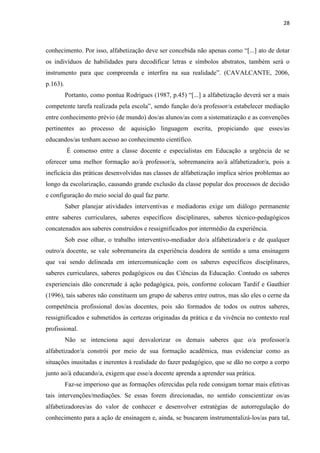28
conhecimento. Por isso, alfabetização deve ser concebida não apenas como “[...] ato de dotar
os indivíduos de habilidades para decodificar letras e símbolos abstratos, também será o
instrumento para que compreenda e interfira na sua realidade”. (CAVALCANTE, 2006,
p.163).
Portanto, como pontua Rodrigues (1987, p.45) “[...] a alfabetização deverá ser a mais
competente tarefa realizada pela escola”, sendo função do/a professor/a estabelecer mediação
entre conhecimento prévio (de mundo) dos/as alunos/as com a sistematização e as convenções
pertinentes ao processo de aquisição linguagem escrita, propiciando que esses/as
educandos/as tenham acesso ao conhecimento científico.
É consenso entre a classe docente e especialistas em Educação a urgência de se
oferecer uma melhor formação ao/à professor/a, sobremaneira ao/à alfabetizador/a, pois a
ineficácia das práticas desenvolvidas nas classes de alfabetização implica sérios problemas ao
longo da escolarização, causando grande exclusão da classe popular dos processos de decisão
e configuração do meio social do qual faz parte.
Saber planejar atividades interventivas e mediadoras exige um diálogo permanente
entre saberes curriculares, saberes específicos disciplinares, saberes técnico-pedagógicos
concatenados aos saberes construídos e ressignificados por intermédio da experiência.
Sob esse olhar, o trabalho interventivo-mediador do/a alfabetizador/a e de qualquer
outro/a docente, se vale sobremaneira da experiência doadora de sentido a uma ensinagem
que vai sendo delineada em intercomunicação com os saberes específicos disciplinares,
saberes curriculares, saberes pedagógicos ou das Ciências da Educação. Contudo os saberes
experienciais dão concretude à ação pedagógica, pois, conforme colocam Tardif e Gauthier
(1996), tais saberes não constituem um grupo de saberes entre outros, mas são eles o cerne da
competência profissional dos/as docentes, pois são formados de todos os outros saberes,
ressignificados e submetidos às certezas originadas da prática e da vivência no contexto real
profissional.
Não se intenciona aqui desvalorizar os demais saberes que o/a professor/a
alfabetizador/a constrói por meio de sua formação acadêmica, mas evidenciar como as
situações inusitadas e inerentes à realidade do fazer pedagógico, que se dão no corpo a corpo
junto ao/à educando/a, exigem que esse/a docente aprenda a aprender sua prática.
Faz-se imperioso que as formações oferecidas pela rede consigam tornar mais efetivas
tais intervenções/mediações. Se essas forem direcionadas, no sentido conscientizar os/as
alfabetizadores/as do valor de conhecer e desenvolver estratégias de autorregulação do
conhecimento para a ação de ensinagem e, ainda, se buscarem instrumentalizá-los/as para tal,
 