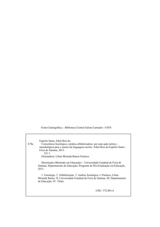 Ficha Catalográfica – Biblioteca Central Julieta Carteado - UEFS
Espírito Santo, Edeil Reis do
E78c Consciência fonológica e prática alfabetizadora: por uma ação teórico –
metodológica para o ensino da linguagem escrita / Edeil Reis do Espírito Santo –
Feira de Santana, 2013.
221 f.
Orientadora: Lílian Miranda Bastos Pacheco
Dissertação (Mestrado em Educação) – Universidade Estadual de Feira de
Santana, Departamento de Educação, Programa de Pós-Graduação em Educação,
2013.
1. Fonologia. 2. Alfabetização. 3. Análise fonológica. I. Pacheco, Lílian
Miranda Bastos. II. Universidade Estadual de Feira de Santana. III. Departamento
de Educação. IV. Título.
CDU: 372:801.4
 