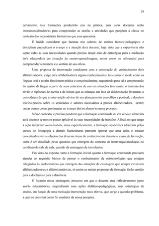 29
certamente, tais formações produzirão eco na prática, pois os/as docentes serão
instrumentalizados/as para compreender as tarefas e atividades que propõem à classe no
contexto das necessidades formativas que essa apresenta.
É lúcido considerar que lacunas nos saberes de cunhos técnico-pedagógico e
disciplinar prejudicam o avanço e a atuação do/a docente, haja vista que a experiência não
supre todas as suas necessidades quando precisa lançar mão de estratégias para a mediação
do/a educando/a em situação de ensino-aprendizagem, assim como de referencial para
compreender a natureza e o sentido de seu ofício.
Uma proposta de intervenção condizente com a construção do conhecimento do/a
alfabetizando/a, exige do/a alfabetizador/a alguns conhecimentos, tais como: o modo como as
línguas oral e escrita funcionam prática e conceitualmente, requerendo para tal a compreensão
do ensino da língua a partir de seus contextos de uso em situações funcionais; o domínio dos
níveis e hipóteses de escrita e de leitura que as crianças em fase de alfabetização levantam; a
consciência de que a intervenção advém de um planejamento específico e pontual; o domínio
teórico-prático sobre os conteúdos e saberes necessários à prática alfabetizadora, dentre
tantas outras coisas pertinentes ao avanço dos/as alunos/as nesse processo.
Nesse contexto, é preciso ponderar que a formação continuada ou em serviço oferecida
ao/à docente se mostra pouco aplicável às suas necessidades de trabalho. Afinal, no que tange
à ação interventivo-mediadora, mais especificamente, a formação acadêmica oferecida pelos
cursos de Pedagogia e demais licenciaturas parecem ignorar que uma coisa é estudar
conceitualmente os objetos das diversas áreas do conhecimento durante o curso de formação,
outra é ser desafiado pelas questões que emergem do contexto de intervenção/mediação no
cotidiano da sala de aula, quando da ensinagem de tais objetos.
Em vista do exposto, tanto a formação inicial quanto a formação continuada precisam
atender ao requisito básico de pensar o conhecimento de epistemologias que estejam
integradas às problemáticas que emergem das situações de ensinagem que sempre envolvem
alfabetizadores/as e alfabetizandos/as, só assim as muitas propostas de formação farão sentido
para a docência e para a discência.
É focando nessa ensinagem, processo em que o docente atua reflexivamente junto
aos/às educandos/as, engendrando suas ações didático-pedagógicas, suas estratégias de
ensino, em função de uma mediação/intervenção mais efetiva, que surge a questão-problema,
a qual se constitui como fio condutor da nossa pesquisa.
 
