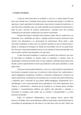 30
1.3 Enfim, O Problema
A ação de cunho interventivo ou mediador é, a meu ver, o caráter especial da qual
deve estar imbuída tanto a formação inicial quanto continuada para docência. Ser hábil em
aproximar o sujeito aprendente do conhecimento é algo inerente à atuação do/a professor/a. A
ação interventivo-mediadora, aqui, está sendo entendida sob uma perspectiva interacionista, a
partir da qual o processo de construir conhecimentos é encarado como uma atividade
reelaborativa de cada sujeito, mediado pelo seu contexto sociocultural.
Entendo intervenção e mediação como sinônimos; afinal, intervir e mediar tem a ver
diretamente com a habilidade que todo/a e qualquer professor/a precisa desenvolver para
auxiliar os/as educandos/as a se aproximarem do conhecimento. Desse modo, a ação
interventivo-mediadora se traduz como um momento específico em que o/a docente pensa e
planeja as estratégias de ensinagem em função das necessidades reais de seu grupo-classe.
Daí, dizer que a intervenção/mediação precisa ser um conjunto de ações personalizadas, pois
devem refletir o perfil de cada educando/a e de cada classe.
A ação interventivo-mediadora é o papel por excelência do/a professor/a, por meio
da intervenção ou mediação o/a docente ajuda o/a educando/a a alcançar níveis de
aprendizagem e de desenvolvimento cada vez mais complexos, sobretudo porque ajuda esse/a
docente a pensar especificamente os meios que atenderiam a cada sujeito aprendente e a cada
grupo-classe.
O processo de intervenção/mediação é, a meu ver, o maior desafio de constituição da
boa docência, porquanto mesmo que o/a professor/a tenha domínio dos conhecimentos e
saberes pedagógicos, disciplinares, científicos e curriculares indispensáveis à docência, são
saberes experienciais, construídos no seio da prática, que se revelam como pontos diferenciais
e aduaneiros para a efetivação de uma prática didático-pedagógica comprometida com a
aprendizagem e com o desenvolvimento dos/as educandos/as. Esse saber experiencial, nesse
contexto, é, sobremaneira, o elemento que dá condição de o/a docente pensar atividade,
estratégias e encaminhamentos didáticos que ajudem cada educando/a a aprender; a
intervenção ou mediação exige sempre que se considere a heterogeneidade e os jeitos
peculiares de aprender.
Então, o/a professor/a alfabetizador/a, como qualquer outro/a, precisa saber
promover atividades e fazer encaminhamentos didáticos direcionados especificamente para as
necessidades de aprendizagem de cada aluno/a e de cada classe como um todo. Afinal, sem
 