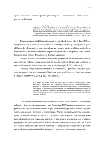 31
ajuda, dificilmente ocorrerá aprendizagem, tampouco desenvolvimento. Sendo assim, é
preciso considerar que:
A intervenção pedagógica provoca avanços que não ocorreriam espontaneamente, a
importância da intervenção deliberada de um indivíduo sobre outros como forma de
promover desenvolvimento articula-se com um postulado básico de Vygotsky: a
aprendizagem é fundamental para o desenvolvimento desde o nascimento da criança.
A aprendizagem desperta processos internos de desenvolvimento que só podem
ocorrer quando o individuo interage com outras pessoas (OLIVEIRA, 1993, p. 33).
Para um processo de alfabetização produtivo e significativo, na visão de Leal (2005), é
indispensável que a formação do/a professor/a contemple estudos que enfoquem: o que é
alfabetização e letramento; o que é esse objeto de ensino, a escrita alfabética; quais são as
hipóteses que os/as alunos/as elaboram; os percursos que fazem na apropriação desse sistema,
bem como quais os tipos de intervenções didáticas necessárias.
A autora evidencia que “dentre as habilidades que precisam ser desenvolvidas pelos/as
professores/as, podemos elencar como uma das mais relevantes e difíceis, a de identificar as
necessidades de cada aluno e atuar com todos ao mesmo tempo” (LEAL, 2005, p. 91).
Pautando-se nesse ideário interventivo e construtivista, é pertinente considerar que a
ação interventiva e/ou mediadora do alfabetizador junto ao alfabetizando funciona segundo
Coll (2006, apud Onrubia, 2006, p. 123-124), sobretudo,
[...] como uma ajuda (grifo do autor) ao processo de aprendizagem. Ajuda
necessária, porque sem ela é altamente improvável que os alunos cheguem a
aprender, e a aprender da maneira mais significativa possível, os conhecimentos
necessários ao seu desenvolvimento pessoal e a sua capacidade de compreensão da
realidade e de atuação nela, que a escola tem a responsabilidade social de transmitir.
Mas apenas ajuda, porque o ensino não pode substituir a atividade mental nem
ocupar o seu lugar.
Tais conhecimentos necessários ao desenvolvimento dos/as alunos/as, mencionados
pelo autor, têm a ver diretamente com o que Anastasiou (2005) denomina ensinagem – uma
prática social envolta de complexidade, a qual se efetiva entre professor e aluno, enquanto
sujeitos que ensinam e aprendem ao mesmo tempo. O termo ensinagem, conforme engendra a
autora, se assenta na noção de apreender, englobando tanto o domínio e/ou apropriação do
conteúdo quanto do seu processo de aquisição. O que demarca uma ruptura com as práticas
pedagógicas nas quais os/as educandos/as são levados a simplesmente cumprir tarefas. A ação
dos sujeitos aprendentes (professor/a e aluno/a) são concatenadas e significativas, possuem
potencialmente uma intencionalidade de desenvolvimento dos processos de pensamento.
 