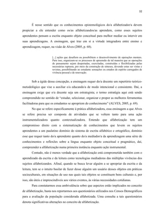 32
É nesse sentido que os conhecimentos epistemológicos do/a alfabetizador/a devem
propiciar a ele entender como os/as alfabetizandos/as aprendem, como esses sujeitos
aprendentes pensam a escrita enquanto objeto conceitual para melhor mediar ou intervir em
suas aprendizagens. A ensinagem, que traz em si a virtude integradora entre ensino e
aprendizagem, requer, na visão de Alves (2005, p. 68).
[...] ações que desafiem ou possibilitem o desenvolvimento de operações mentais.
Para isso, organizam-se os processos de apreensão de tal maneira que as operações
de pensamento sejam despertadas, exercitadas, construídas e flexibilizadas pelas
necessárias rupturas, por meio da construção de sínteses, devendo estas ser vistas e
revistas, possibilitando ao estudante sensações ou estados de espírito carregados de
vivência pessoal e de renovação.
Sob a égide dessa concepção, a ensinagem requer do/a docente um repertório teórico-
metodológico que vise a auxiliar o/a educando/a de modo intencional e consistente. Daí, a
ensinagem exige que o/a docente seja um estrategista; o termo estratégia aqui está sendo
compreendido no sentido de “estudar, selecionar, organizar e propor as melhores ferramentas
facilitadoras para que os estudantes se apropriem do conhecimento” (ALVES, 2005, p. 69).
No que se refere especificamente à prática alfabetizadora, essa ensinagem a que Alves
se refere precisa ser composta de atividades que se voltem tanto para uma ação
instrumentalizadora quanto contextualizadora. Entendo que alfabetização tem um
compromisso direto com a sistematização de conhecimentos que levem os sujeitos
aprendentes a um paulatino domínio do sistema de escrita alfabético e ortográfico, domínio
esse que requer tanto do/a aprendente quanto do/a mediador/a da aprendizagem uma série de
conhecimentos e reflexões sobre a língua enquanto objeto conceitual e pragmático, daí,
compreender a alfabetização numa primeira instância enquanto ação instrumental.
Contudo, não é menos verdade que a alfabetização está comprometida também com o
aprendizado da escrita e da leitura como tecnologias mediadoras das múltiplas vivências dos
sujeitos alfabetizandos. Afinal, quando se busca levar alguém a se apropriar da escrita e da
leitura, tem se o intuito basilar de fazer desse alguém um usuário desses objetos em práticas
socioculturais, em situações de uso nas quais tais objetos se constituem bens culturais e, por
isso, são úteis e imprescindíveis aos vários eventos, às várias necessidades cotidianas.
Para constatarmos essa ambivalência sobre que aspectos estão implicados no conceito
de alfabetização, basta nos reportarmos aos questionários utilizados nos Censos Demográficos
para a avaliação da população considerada alfabetizada. Uma consulta a tais questionários
denota significativas alterações no conceito de alfabetização.
 