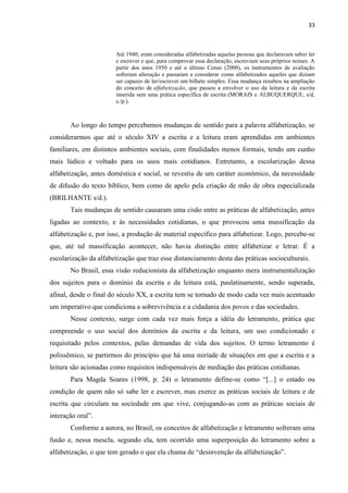 33
Até 1940, eram consideradas alfabetizadas aquelas pessoas que declaravam saber ler
e escrever e que, para comprovar essa declaração, escreviam seus próprios nomes. A
partir dos anos 1950 e até o último Censo (2000), os instrumentos de avaliação
sofreram alteração e passaram a considerar como alfabetizados aqueles que diziam
ser capazes de ler/escrever um bilhete simples. Essa mudança resultou na ampliação
do conceito de alfabetização, que passou a envolver o uso da leitura e da escrita
inserida sem uma prática específica de escrita (MORAIS e ALBUQUERQUE, s/d,
s./p.).
Ao longo do tempo percebemos mudanças de sentido para a palavra alfabetização, se
considerarmos que até o século XIV a escrita e a leitura eram aprendidas em ambientes
familiares, em distintos ambientes sociais, com finalidades menos formais, tendo um cunho
mais lúdico e voltado para os usos mais cotidianos. Entretanto, a escolarização dessa
alfabetização, antes doméstica e social, se revestiu de um caráter econômico, da necessidade
de difusão do texto bíblico, bem como de apelo pela criação de mão de obra especializada
(BRILHANTE s/d.).
Tais mudanças de sentido causaram uma cisão entre as práticas de alfabetização, antes
ligadas ao contexto, e às necessidades cotidianas, o que provocou uma massificação da
alfabetização e, por isso, a produção de material específico para alfabetizar. Logo, percebe-se
que, até tal massificação acontecer, não havia distinção entre alfabetizar e letrar. É a
escolarização da alfabetização que traz esse distanciamento desta das práticas socioculturais.
No Brasil, essa visão reducionista da alfabetização enquanto mera instrumentalização
dos sujeitos para o domínio da escrita e da leitura está, paulatinamente, sendo superada,
afinal, desde o final do século XX, a escrita tem se tornado de modo cada vez mais acentuado
um imperativo que condiciona a sobrevivência e a cidadania dos povos e das sociedades.
Nesse contexto, surge com cada vez mais força a idéia do letramento, prática que
compreende o uso social dos domínios da escrita e da leitura, um uso condicionado e
requisitado pelos contextos, pelas demandas de vida dos sujeitos. O termo letramento é
polissêmico, se partirmos do princípio que há uma miríade de situações em que a escrita e a
leitura são acionadas como requisitos indispensáveis de mediação das práticas cotidianas.
Para Magda Soares (1998, p. 24) o letramento define-se como “[...] o estado ou
condição de quem não só sabe ler e escrever, mas exerce as práticas sociais de leitura e de
escrita que circulam na sociedade em que vive, conjugando-as com as práticas sociais de
interação oral”.
Conforme a autora, no Brasil, os conceitos de alfabetização e letramento sofreram uma
fusão e, nessa mescla, segundo ela, tem ocorrido uma superposição do letramento sobre a
alfabetização, o que tem gerado o que ela chama de “desinvenção da alfabetização”.
 