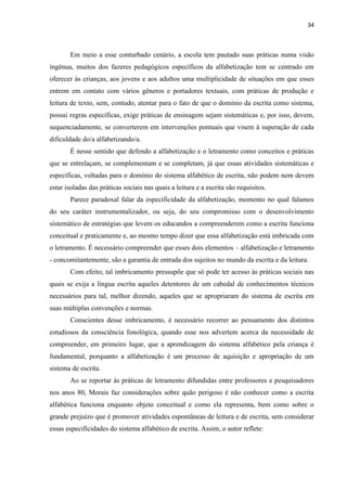 34
Em meio a esse conturbado cenário, a escola tem pautado suas práticas numa visão
ingênua, muitos dos fazeres pedagógicos específicos da alfabetização tem se centrado em
oferecer às crianças, aos jovens e aos adultos uma multiplicidade de situações em que esses
entrem em contato com vários gêneros e portadores textuais, com práticas de produção e
leitura de texto, sem, contudo, atentar para o fato de que o domínio da escrita como sistema,
possui regras específicas, exige práticas de ensinagem sejam sistemáticas e, por isso, devem,
sequenciadamente, se converterem em intervenções pontuais que visem à superação de cada
dificuldade do/a alfabetizando/a.
É nesse sentido que defendo a alfabetização e o letramento como conceitos e práticas
que se entrelaçam, se complementam e se completam, já que essas atividades sistemáticas e
específicas, voltadas para o domínio do sistema alfabético de escrita, não podem nem devem
estar isoladas das práticas sociais nas quais a leitura e a escrita são requisitos.
Parece paradoxal falar da especificidade da alfabetização, momento no qual falamos
do seu caráter instrumentalizador, ou seja, do seu compromisso com o desenvolvimento
sistemático de estratégias que levem os educandos a compreenderem como a escrita funciona
conceitual e praticamente e, ao mesmo tempo dizer que essa alfabetização está imbricada com
o letramento. É necessário compreender que esses dois elementos – alfabetização e letramento
- concomitantemente, são a garantia de entrada dos sujeitos no mundo da escrita e da leitura.
Com efeito, tal imbricamento pressupõe que só pode ter acesso às práticas sociais nas
quais se exija a língua escrita aqueles detentores de um cabedal de conhecimentos técnicos
necessários para tal, melhor dizendo, aqueles que se apropriaram do sistema de escrita em
suas múltiplas convenções e normas.
Conscientes desse imbricamento, é necessário recorrer ao pensamento dos distintos
estudiosos da consciência fonológica, quando esse nos advertem acerca da necessidade de
compreender, em primeiro lugar, que a aprendizagem do sistema alfabético pela criança é
fundamental, porquanto a alfabetização é um processo de aquisição e apropriação de um
sistema de escrita.
Ao se reportar às práticas de letramento difundidas entre professores e pesquisadores
nos anos 80, Morais faz considerações sobre quão perigoso é não conhecer como a escrita
alfabética funciona enquanto objeto conceitual e como ela representa, bem como sobre o
grande prejuízo que é promover atividades espontâneas de leitura e de escrita, sem considerar
essas especificidades do sistema alfabético de escrita. Assim, o autor reflete:
 