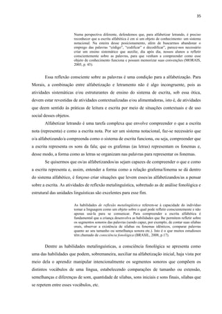35
Numa perspectiva diferente, defendemos que, para alfabetizar letrando, é preciso
reconhecer que a escrita alfabética é em si um objeto de conhecimento: um sistema
notacional. Na esteira desse posicionamento, além de buscarmos abandonar o
emprego das palavras “código”, “codificar” e decodificar”, parece-nos necessário
criar um ensino sistemático que auxilie, dia após dia, nossos alunos a refletir
conscientemente sobre as palavras, para que venham a compreender como esse
objeto de conhecimento funciona e possam memorizar suas convenções (MORAIS,
2005, p. 45).
Essa reflexão consciente sobre as palavras é uma condição para a alfabetização. Para
Morais, a combinação entre alfabetização e letramento não é algo incongruente, pois as
atividades sistemáticas e/ou estruturantes de ensino do sistema de escrita, sob essa ótica,
devem estar revestidas de atividades contextualizadas e/ou alimentadoras, isto é, de atividades
que deem sentido às práticas de leitura e escrita por meio de situações contextuais e de uso
social desses objetos.
Alfabetizar letrando é uma tarefa complexa que envolve compreender o que a escrita
nota (representa) e como a escrita nota. Por ser um sistema notacional, faz-se necessário que
o/a alfabetizando/a compreenda como o sistema de escrita funciona, ou seja, compreender que
a escrita representa os sons da fala; que os grafemas (as letras) representam os fonemas e,
desse modo, a forma como as letras se organizam nas palavras para representar os fonemas.
Se quisermos que os/as alfabetizandos/as sejam capazes de compreender o que e como
a escrita representa e, assim, entender a forma como a relação grafema/fonema se dá dentro
do sistema alfabético, é forçoso criar situações que levem esses/as alfabetizandos/as a pensar
sobre a escrita. As atividades de reflexão metalinguística, sobretudo as de análise fonológica e
estrutural das unidades linguísticas são excelentes para esse fim.
As habilidades de reflexão metalingüística referem-se à capacidade do indivíduo
tomar a linguagem como um objeto sobre o qual pode refletir conscientemente e não
apenas usá-la para se comunicar. Para compreender a escrita alfabética é
fundamental que a criança desenvolva as habilidades que lhe permitem refletir sobre
os segmentos sonoros das palavras (sendo capaz, por exemplo, de contar suas sílabas
orais, observar a existência de sílabas ou fonemas idênticos, comparar palavras
quanto ao seu tamanho ou semelhança sonora etc.). Isto é o que muitos estudiosos
têm chamado de consciência fonológica (BRASIL, 2008, p.17).
Dentre as habilidades metalinguísticas, a consciência fonológica se apresenta como
uma das habilidades que podem, sobremaneira, auxiliar na alfabetização inicial, haja vista por
meio dela o aprendiz manipular intencionalmente os segmentos sonoros que compõem os
distintos vocábulos de uma língua, estabelecendo comparações de tamanho ou extensão,
semelhanças e diferenças de som, quantidade de sílabas, sons iniciais e sons finais, sílabas que
se repetem entre esses vocábulos, etc.
 
