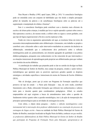 36
Para Bryant e Bradley (1985, apud Lopes, 2004, p. 241) “A consciência fonológica
pode ser entendida como um conjunto de habilidades que vão desde a simples percepção
global do tamanho da palavra e de semelhanças fonológicas entre as palavras até a
segmentação e manipulação de sílabas e fonemas”.
Fato é a consciência fonológica pode contribuir com o domínio mais eficiente da
escrita e da leitura pelas crianças, à medida que leva o sujeito aprendiz a pensar sobre como a
fala representa a escrita e, do mesmo modo, a refletir sobre os signos a serem grafados, com
que tipo de lógica organizacional a fim de a escrita expressar a fala.
Tendo em vista os argumentos apresentados até aqui, as tessituras feitas em torno da
necessária intercomplementaridade entre alfabetização e letramento, este trabalho se propõe a
contribuir com a discussão sobre a ação interventivo-mediadora no contexto da docência na
alfabetização; entendendo que o conhecimento do/a professor/a sobre a reflexão
metalinguística pode ser, potencialmente, um elemento agregador de qualidade à sua prática
didático-pedagógica, porquanto esse conhecimento o/a faz consciente de que intervenções e
ou situações intencionais de aprendizagem pode propiciar aos alfabetizandos para que venham
a ter domínio da escrita alfabética.
A contribuição do trabalho que proponho pode se dar no sentido de divulgar na Rede
Pública Municipal de Senhor do Bonfim, meu campo da pesquisa, estudos e ações teórico-
metodológicas que apontem para os possíveis equívocos gerados quando se despreza
estratégias e atividades específicas e intencionais de ensino do Sistema de Escrita Alfabética
(SEA).
Não só divulgar, posto que já existe um Programa de Formação específico que
promove tal tipo de estudo – o Pacto pela Educação – mas, de certo modo, contribuir
futuramente com a Rede, oferecendo formações que reforcem tais conhecimentos e saberes
tanto para o docente quanto para coordenadores pedagógicos. Afinal, os estudos
empreendidos até aqui exigiram a busca de entendimentos tanto sobre a questão de
fundamento teórico quanto sobre a questão metodológica, isto é, da ação de transposição dos
princípios epistemológicos para as atividades de ensinagem da escrita.
Com efeito, o objeto desta pesquisa - Análise e reflexão metalinguística como
instrumental útil à intervenção do/a professor alfabetizador/a na construção do processo de
ensinagem da língua escrita - busca na realidade da Rede Pública Municipal de Ensino de
Senhor do Bonfim, município localizado na Região Norte da Bahia, conhecer em que medida,
as professoras alfabetizadoras da Rede Pública Municipal de Ensino de Senhor do Bonfim
que participam do Programa de Formação Pacto pela Educação, apropriaram-se de
 