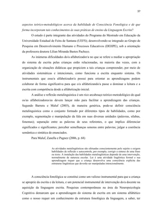 37
aspectos teórico-metodológicos acerca da habilidade de Consciência Fonológica e de que
forma incorporam tais conhecimentos às suas práticas de ensino da Linguagem Escrita?
O estudo é parte integrante das atividades do Programa do Mestrado em Educação da
Universidade Estadual de Feira de Santana (UEFS); desenvolvendo-se integrado ao Grupo de
Pesquisa em Desenvolvimento Humano e Processos Educativos (DEHPE), sob a orientação
da professora doutora Lílian Miranda Bastos Pacheco.
As inúmeras dificuldades do/a alfabetizador/a no que se refere a mediar a apropriação
do sistema de escrita pelas crianças estão relacionadas, na maioria das vezes, com a
organização de situações didáticas que propiciem a tais crianças compreender, por meio de
atividades sistemáticas e intencionais, como funciona a escrita enquanto sistema. Os
instrumentais que esse/a alfabetizador/a possui para orientar as aprendizagens podem
colaborar de forma significativa para que o/a alfabetizando/a passe a dominar a leitura e a
escrita com competência desde a alfabetização inicial.
A análise e reflexão metalinguística é um rico arcabouço teórico-metodológico do qual
os/as alfabetizadores/as devem lançar mão para facilitar a aprendizagem das crianças.
Segundo Barrera e Maluf (2003), de maneira genérica, pode-se definir consciência
metalinguística como o conjunto formado por diferentes tipos de habilidades, como por
exemplo, segmentação e manipulação da fala em suas diversas unidades (palavras, sílabas,
fonemas); separação entre as palavras de seus referentes, o que implica diferenciar
significados e significantes; perceber semelhanças sonoras entre palavras; julgar a coerência
semântica e sintática de enunciados.
Para Maluf, Zanella e Pagnez (2006, p. 68)
As atividades metalingüísticas são efetuadas conscientemente pelo sujeito e exigem
habilidades de reflexão e autocontrole, por exemplo, corrigir a sintaxe de uma frase
ou texto. A instalação das habilidades metalingüísticas depende de uma intervenção,
normalmente de natureza escolar. Ler é uma atividade lingüística formal e sua
aprendizagem requer que a criança desenvolva uma consciência explícita das
estruturas lingüísticas que deverão ser manipuladas intencionalmente.
A consciência fonológica se constitui como um valioso instrumental para que a criança
se aproprie da escrita e da leitura, e um potencial instrumental de intervenção do/a docente na
aquisição da linguagem escrita. Pesquisas contemporâneas na área da Neuropsicologia
Cognitiva demarcam que a aprendizagem do sistema de escrita em um sistema alfabético
como o nosso requer um conhecimento da estrutura fonológica da linguagem, a saber, ter
 