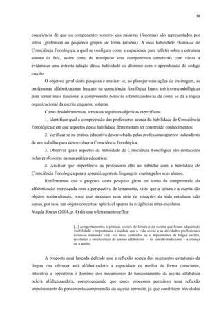 38
consciência de que os componentes sonoros das palavras (fonemas) são representados por
letras (grafemas) ou pequenos grupos de letras (sílabas). A essa habilidade chama-se de
Consciência Fonológica, a qual se configura como a capacidade para refletir sobre a estrutura
sonora da fala, assim como de manipular seus componentes estruturais com vistas a
evidenciar uma estreita relação dessa habilidade ou domínio com o aprendizado do código
escrito.
O objetivo geral desta pesquisa é analisar se, ao planejar suas ações de ensinagem, as
professoras alfabetizadoras buscam na consciência fonológica bases teórico-metodológicas
para tornar mais funcional a compreensão pelos/as alfabetizandos/as de como se dá a lógica
organizacional da escrita enquanto sistema.
Como desdobramentos, temos os seguintes objetivos específicos:
1. Identificar qual a compreensão das professoras acerca da habilidade de Consciência
Fonológica e em que aspectos dessa habilidade demonstram ter construído conhecimentos;
2. Verificar se na prática educativa desenvolvida pelas professoras aparece indicadores
de um trabalho para desenvolver a Consciência Fonológica;
3. Observar quais aspectos da habilidade de Consciência Fonológica são destacados
pelas professoras na sua prática educativa;
4. Analisar que importância as professoras dão ao trabalho com a habilidade de
Consciência Fonológica para a aprendizagem da linguagem escrita pelos seus alunos.
Reafirmamos que a proposta desta pesquisa girou em torno da compreensão da
alfabetização entrelaçada com a perspectiva de letramento, visto que a leitura e a escrita são
objetos socioculturais, posto que medeiam uma série de situações da vida cotidiana, não
sendo, por isso, um objeto conceitual aplicável apenas às exigências intra-escolares.
Magda Soares (2004, p. 4) diz que o letramento reflete
[...] comportamentos e práticas sociais de leitura e de escrita que foram adquirindo
visibilidade e importância à medida que a vida social e as atividades profissionais
foram-se tornando cada vez mais centradas na e dependentes da língua escrita,
revelando a insuficiência de apenas alfabetizar – no sentido tradicional – a criança
ou o adulto.
A proposta aqui lançada defende que a reflexão acerca dos segmentos estruturais da
língua visa oferecer ao/à alfabetizador/a a capacidade de mediar de forma consciente,
interativa e operatória o domínio dos mecanismos de funcionamento da escrita alfabética
pelo/a alfabetizando/a, compreendendo que esses processos permitem uma reflexão
impulsionante do pensamento/compreensão do sujeito aprendiz, já que constituem atividades
 