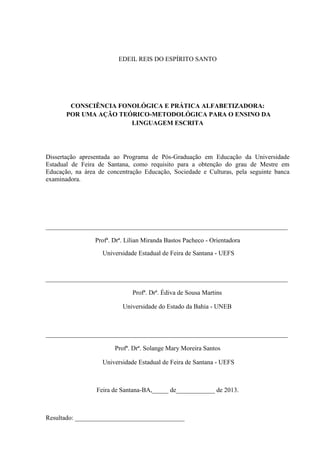 EDEIL REIS DO ESPÍRITO SANTO
CONSCIÊNCIA FONOLÓGICA E PRÁTICA ALFABETIZADORA:
POR UMA AÇÃO TEÓRICO-METODOLÓGICA PARA O ENSINO DA
LINGUAGEM ESCRITA
Dissertação apresentada ao Programa de Pós-Graduação em Educação da Universidade
Estadual de Feira de Santana, como requisito para a obtenção do grau de Mestre em
Educação, na área de concentração Educação, Sociedade e Culturas, pela seguinte banca
examinadora.
___________________________________________________________________________
Profª. Drª. Lílian Miranda Bastos Pacheco - Orientadora
Universidade Estadual de Feira de Santana - UEFS
___________________________________________________________________________
Profª. Drª. Édiva de Sousa Martins
Universidade do Estado da Bahia - UNEB
___________________________________________________________________________
Profª. Drª. Solange Mary Moreira Santos
Universidade Estadual de Feira de Santana - UEFS
Feira de Santana-BA,_____ de____________ de 2013.
Resultado: __________________________________
 