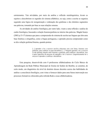 39
estruturantes. Tais atividades, por meio da análise e reflexão metalinguística, levam os
sujeitos a descobrirem os segredos do sistema alfabético, ou seja, como a escrita se organiza
seguindo uma lógica de reorganização e ordenação dos grafemas e dos distintos segmentos
nas palavras, tomando por base as suas relações sonoras.
As atividades de análise fonológica, por outro lado, visam a uma reflexão e análise de
cunho fonológico, buscando a relação fonema/grafema no interior das palavras. Magda Soares
(2003 p.15-17) destaca que para a compreensão do sistema de escrita nas línguas que têm uma
base fonética e ortográfica, como a língua portuguesa, o aprendiz precisa compreender como
se dá a relação grafema/fonema, quando pontua:
[...] aprender a ler e escrever envolve relacionar sons com letras, fonemas com
grafemas, para codificar ou para decodificar [...]. Ninguém aprende a ler e escrever
se não aprende relações entre fonemas e grafemas, para codificar e decodificar. Isso
é parte específica do processo de aprender a ler e escrever. Linguisticamente ler e
escrever é aprender a codificar e decodificar.
Esta pesquisa, desenvolvida com 8 professoras alfabetizadoras do Ciclo Básico de
Aprendizagem da Rede Pública Municipal de Ensino de Senhor do Bonfim, se constitui, de
certo modo, um diagnóstico do nível de domínio dessas docentes acerca das habilidades de
análise e consciência fonológica, com vistas a fornecer dados para uma futura intervenção nos
processos formativos oferecidos pela referida Rede a essas alfabetizadoras.
 