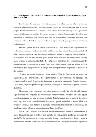 40
2 ITINERÁRIOS, PERCURSOS E TRILHAS: A CAMINHO DOS DADOS E DE SUA
APRECIAÇÃO
Em tempos de incerteza e de efemeridade, os conhecimentos, saberes e fazeres
cunhados pela humanidade não têm conotação de certeza, de verdade absoluta, dada a fluidez
própria da contemporaneidade. A ampla e veloz difusão da informação impõe aos sujeitos um
esmero intelectual, no sentido de buscar superar a nefasta fragmentação do saber que
configurou a construção das ciências por meio do cartesianismo, corrente filosófica que
emerge no século XVIII, em que a razão e o rigor metodológico garantem o acesso ao
conhecimento.
Durante quatro séculos fomos dominados por uma concepção fragmentária de
conhecimento pautada no ideário científico de Descartes, denominado Cartesianismo. Sob tal
olhar, o conhecimento só é de fato possível ao homem quando dividido em compartimentos –
as disciplinas. Foi sob esse enfoque que a escola tratou a difusão do conhecimento durante
anos, negando a complementaridade dos saberes, as incertezas e/ou provisoriedades do
conhecimento e, sobremaneira, a forma como esse conhecimento rompe os limites, a cerca
estabelecida pela disciplinaridade e dialoga com as significativas exigências da realidade e
dos sujeitos.
A visão cartesiana, conforme coloca Morin (2000), se fundamenta na ordem, na
regularidade, no determinismo, na separabilidade e, especialmente, na aplicação de
experimentações, isto é, de métodos e técnicas de investigação inerentes às Ciências Naturais.
Desse modo, as provas produzidas pela indução e dedução, se constituem os pilares clássicos
da certeza.
No entanto, esse tratamento meticuloso, essa sacralização do saber científico como
algo infalível não responde às necessidades contemporâneas. Vivemos em uma época
complexa, marcada por uma acelerada produção de informações que, na maioria das vezes,
nem chega a se tornar conhecimento factível, dada a grande velocidade e complexidade dos
processos sociais, o que demarca a incerteza como paradigma científico da atualidade, em
função do caráter efêmero e transitório das verdades científicas.
Morin (2001) nos fala com lucidez do enfrentamento da incerteza, atestando que a
maior das contribuições de todo o vasto cabedal de conhecimento produzido ao longo do
século XX foi a coerente e necessária aceitação de que conhecimento tem limites, sendo a
incerteza das verdades científicas a maior certeza revelada a nós pelos sucessivos equívocos
 