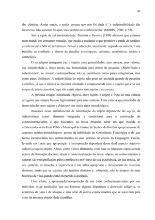 41
das ciências. Assim sendo, a maior certeza que nos foi dada é “a indestrutibilidade das
incertezas, não somente na ação, mas também no conhecimento” (MORIN, 2000, p. 55).
Sob a égide de tal transitoriedade, Pourtois e Desmet (1999) afirmam que estamos
num mundo em constante mutação, que exalta a mudança e que promove a perda de sentidos
e certezas pela falta de referências. Pensar a educação, atualmente, segundo os autores, é um
trabalho de confronto e síntese de desafios psicológicos, culturais, econômicos, sociais e
simbólicos.
O paradigma emergente traz o sujeito, suas gestualidades, suas crenças, seus valores,
sua subjetividade e, desse modo, sua humanidade para dentro da pesquisa. Objetividade e
subjetividade, no mundo contemporâneo, não se constituem como pares antagônicos, mas
como pares dialéticos. A subjetividade do sujeito não pode ser excluída quando da pesquisa
científica, já que a ciência se encontra enredada e comprometida com o sujeito que cria seu
corpus de conhecimentos, logo não existe objeto sem sujeito e vice-versa.
A pretensa relação meramente objetiva entre sujeito e objeto é fruto de uma ciência
arrogante que sempre buscou legitimidade para suas certezas. Uma ciência que prescindia da
tênue relação entre sujeito e objeto por um maior rigor metodológico.
Baseados nesse entendimento de constituição do objeto dependente do sujeito, da
subjetividade como elemento integrador e condicional para a construção do
conhecimento/saber, é que buscamos na nossa pesquisa saber em que medida as
alfabetizadoras da Rede Pública Municipal de Ensino de Senhor do Bonfim apropriaram-se de
aspectos teórico-metodológicos acerca da habilidade de Consciência Fonológica e de que
forma incorporaram tais conhecimentos às suas práticas de ensino da Linguagem Escrita,
levando em conta que apropriação e incorporação dependem desse dual aspecto objetivo-
subjetivo/sujeito-objeto. Afinal, como vimos afirmando, com base na literatura especializada
acerca da formação docente, desde a contextualização do nosso objeto, os conhecimentos e
saberes são ressignificados pelo/a professor/a por meio de sua experiência, de sua prática, do
seu contexto de atuação, a experiência é um saber apropriado e incorporado de maneiras
distintas, posto que os sujeitos são também distintos e, sobretudo, não se despem de suas
histórias de vida quando estão exercendo a docência.
Com efeito, a apropriação/incorporação de um dado conhecimento/saber por um
indivíduo exige mediações que em hipótese alguma dispensam a dimensão subjetiva, os
contextos de vida e de atuação e uma série de outros condicionantes que se localizam para
além da pretensa objetividade científica.
 