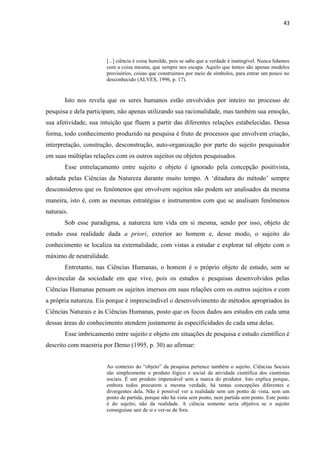 43
[...] ciência é coisa humilde, pois se sabe que a verdade é inatingível. Nunca lidamos
com a coisa mesma, que sempre nos escapa. Aquilo que temos são apenas modelos
provisórios, coisas que construímos por meio de símbolos, para entrar um pouco no
desconhecido (ALVES, 1996, p. 17).
Isto nos revela que os seres humanos estão envolvidos por inteiro no processo de
pesquisa e dela participam, não apenas utilizando sua racionalidade, mas também sua emoção,
sua afetividade, sua intuição que fluem a partir das diferentes relações estabelecidas. Dessa
forma, todo conhecimento produzido na pesquisa é fruto de processos que envolvem criação,
interpretação, construção, desconstrução, auto-organização por parte do sujeito pesquisador
em suas múltiplas relações com os outros sujeitos ou objetos pesquisados.
Esse entrelaçamento entre sujeito e objeto é ignorado pela concepção positivista,
adotada pelas Ciências da Natureza durante muito tempo. A „ditadura do método‟ sempre
desconsiderou que os fenômenos que envolvem sujeitos não podem ser analisados da mesma
maneira, isto é, com as mesmas estratégias e instrumentos com que se analisam fenômenos
naturais.
Sob esse paradigma, a natureza tem vida em si mesma, sendo por isso, objeto de
estudo essa realidade dada a priori, exterior ao homem e, desse modo, o sujeito do
conhecimento se localiza na externalidade, com vistas a estudar e explorar tal objeto com o
máximo de neutralidade.
Entretanto, nas Ciências Humanas, o homem é o próprio objeto de estudo, sem se
desvincular da sociedade em que vive, pois os estudos e pesquisas desenvolvidos pelas
Ciências Humanas pensam os sujeitos imersos em suas relações com os outros sujeitos e com
a própria natureza. Eis porque é imprescindível o desenvolvimento de métodos apropriados às
Ciências Naturais e às Ciências Humanas, posto que os focos dados aos estudos em cada uma
dessas áreas do conhecimento atendem justamente às especificidades de cada uma delas.
Esse imbricamento entre sujeito e objeto em situações de pesquisa e estudo científico é
descrito com maestria por Demo (1995, p. 30) ao afirmar:
Ao contexto do “objeto” da pesquisa pertence também o sujeito. Ciências Sociais
são simplesmente o produto lógico e social da atividade científica dos cientistas
sociais. É um produto impensável sem a marca do produtor. Isto explica porque,
embora todos procurem a mesma verdade, há tantas concepções diferentes e
divergentes dela. Não é possível ver a realidade sem um ponto de vista, sem um
ponto de partida, porque não há vista sem ponto, nem partida sem ponto. Este ponto
é do sujeito, não da realidade. A ciência somente seria objetiva se o sujeito
conseguisse sair de si e ver-se de fora.
 