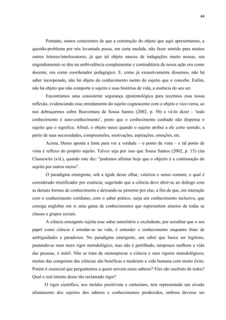 44
Portanto, somos conscientes de que a construção do objeto que aqui apresentamos, a
questão-problema por nós levantada possa, em certa medida, não fazer sentido para muitos
outros leitores/interlocutores, já que tal objeto nasceu de indagações muito nossas, seu
engendramento se deu na ambivalência complementar e contraditória da nossa ação ora como
docente, ora como coordenador pedagógico. E, como já exaustivamente dissemos, não há
saber incorporado, não há objeto do conhecimento isento do sujeito que o concebe. Enfim,
não há objeto que não comporte o sujeito e suas histórias de vida, a essência do seu ser.
Encontramos uma consistente segurança epistemológica para tecermos essa nossa
reflexão, evidenciando esse enredamento do sujeito cognoscente com o objeto e vice-versa, ao
nos debruçarmos sobre Boaventura de Sousa Santos (2002, p. 50) e vê-lo dizer - „todo
conhecimento é auto-conhecimento‟, posto que o conhecimento cunhado não dispensa o
sujeito que o significa. Afinal, o objeto nasce quando o sujeito atribui a ele certo sentido, a
partir de suas necessidades, compreensões, motivações, aspirações, emoções, etc.
Acima, Demo aponta a lente para ver a verdade – o ponto de vista – e tal ponto de
vista é reflexo do próprio sujeito. Talvez seja por isso que Sousa Santos (2002, p. 13) cita
Clausewitz (s/d.), quando este diz: “podemos afirmar hoje que o objecto é a continuação do
sujeito por outros meios”.
O paradigma emergente, sob a égide desse olhar, valoriza o senso comum, o qual é
considerado mistificador por essência; sugerindo que a ciência deve abrir-se ao diálogo com
as demais formas de conhecimento e deixando-se penetrar por elas, a fim de que, em interação
com o conhecimento cotidiano, com o saber prático, surja um conhecimento inclusivo, que
consiga englobar em si uma gama de conhecimentos que representem anseios de todas as
classes e grupos sociais.
A ciência emergente rejeita esse saber autoritário e excludente, por acreditar que o seu
papel como ciência é enredar-se na vida, é entender o conhecimento enquanto fruto de
ambiguidades e paradoxos. No paradigma emergente, um saber que busca ser legítimo,
pautando-se num mero rigor metodológico, mas não é partilhado, tampouco melhora a vida
das pessoas, é inútil. Não se trata de menosprezar a ciência e seus rigores metodológicos;
muitas das conquistas das ciências são benéficas e medeiam a vida humana com muito êxito.
Porém é essencial que perguntemos a quem servem esses saberes? Eles são usufruto de todos?
Qual o real intento desse tão reclamado rigor?
O rigor científico, nos moldes positivista e cartesiano, tem representado um eivado
afastamento dos sujeitos dos saberes e conhecimentos produzidos, embora devesse ser
 