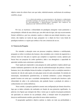 45
objetivo maior da ciência fazer com que todos, indistintivamente, usufruíssem do arcabouço
científico, já que:
"[...] a ciência pós-moderna, ao sensocomunizar-se, não despreza o conhecimento
que produz tecnologia, mas entende que, tal como o conhecimento se deve traduzir
em auto-conhecimento, o desenvolvimento tecnológico deve traduzir-se em
sabedoria de vida” (SOUSA SANTOS, 2002, p. 21).
Por isso, as incertezas e efemeridades do paradigma emergente visam justamente a
uma produção e difusão de uma ciência que, sem abrir mão do rigor, não seja excessivamente
formal e definitiva e, por isso, entenda o sujeito e o objeto em uma relação interativa, o que,
reitero, não implica ser isenta de rigor, porquanto ver o objeto de fora é uma ilusão do
paradigma moderno e o sujeito que conhece o faz com a inteireza de seu ser.
2.1 Natureza da Pesquisa
Por entender a educação como um processo complexo, dinâmico e multifacetado,
porquanto se refere à existência dos homens e das sociedades com o intuito de organizá-los e
oferecer meios de vida para os sujeitos que compõem os organismos sociais, optamos por
buscar base nas pesquisas de cunho qualitativo, dada a sua abrangência e capacidade de
apreender sentidos mais contextuais e polissêmicos.
Fazer opção por empreender a uma pesquisa de cunho qualitativo implica admitir que
estudos totalmente quantitativos não dão conta da multirreferenciação das práticas e fazeres
humanos, isto é, das múltiplas formas de mediar e re/significar o real, as condições materiais e
imateriais de vida de cada sujeito, de cada grupo social, de cada comunidade. Os métodos de
mensuração, marcadamente quantitativistas, se mostram unilaterais e pouco abrangentes
quando levamos em conta que a sociedade contemporânea é marcada pela incerteza e pela
efemeridade do saber e do conhecimento, não podendo basear a produção de saberes e
conhecimentos em versões definitivas.
Nesse sentido, a pesquisa qualitativa assume uma configuração por demais descritiva,
logo que os dados coletados são analisados em função de seus potenciais significados. As
palavras e/ou figuras que emergem das falas e textos que os sujeitos da pesquisa produzem
são apreciados no contexto de sua produção; afinal, a intenção maior do pesquisador é
descrever analiticamente sentidos, para além de meros dados numéricos.
O pesquisador qualitativo objetiva analisar os dados em toda sua profundidade e
 