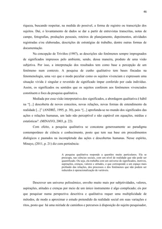 46
riqueza, buscando respeitar, na medida do possível, a forma de registro ou transcrição dos
sujeitos. Daí, o levantamento de dados se dar a partir de entrevistas transcritas, notas de
campo, fotografias, produções pessoais, roteiros de planejamento, depoimentos, atividades
registradas e/ou elaboradas, descrições de estratégias de trabalho, dentre outras formas de
documentação.
Na concepção de Triviños (1987), as descrições são fenômenos sempre impregnados
de significados impressos pelo ambiente, sendo, dessa maneira, produto de uma visão
subjetiva. Por isso, a interpretação dos resultados tem como base a percepção de um
fenômeno num contexto. A pesquisa de cunho qualitativo tem bases fincadas na
fenomenologia, uma vez que o modo peculiar como os sujeitos vivenciam e expressam uma
situação vivida é singular e revestido de significado ímpar conferido por cada indivíduo.
Assim, os significados ou sentidos que os sujeitos conferem aos fenômenos vivenciados
constituem o foco da pesquisa qualitativa.
Mediada por essa visão interpretativa dos significados, a abordagem qualitativa é hábil
na “[...] descoberta de novos conceitos, novas relações, novas formas de entendimento da
realidade [...]” (ANDRÉ, 1995, p. 30), pois “[...] aprofunda-se no mundo dos significados das
ações e relações humanas, um lado não perceptível e não captável em equações, médias e
estatísticas". (MINAYO, 2003, p. 22).
Com efeito, a pesquisa qualitativa se concatena generosamente ao paradigma
contemporâneo de ciência e conhecimento, posto que tem sua base em procedimentos
dialógicos e pautados na incompletude das ações e descobertas humanas. Nesse espírito,
Minayo, (2011, p. 21) diz com pertinência:
A pesquisa qualitativa responde a questões muito particulares. Ela se
preocupa, nas ciências sociais, com um nível de realidade que não pode ser
quantificado. Ou seja, ela trabalha com um universo de significados, motivos,
aspirações, crenças, valores e atitudes, o que corresponde a um espaço mais
profundo das relações, dos processos e dos fenômenos que não podem ser
reduzidos à operacionalização de variáveis.
Descrever um universo polissêmico, envolto muito mais por subjetividades, valores,
aspirações, atitudes e crenças por meio de um único instrumento é algo complicado; eis por
que pesquisar numa perspectiva descritiva e qualitativa requer uma multiplicidade de
métodos, de modo a aproximar o estudo pretendido da realidade social em suas variações e
ritos, posto que há uma miríade de caminhos e percursos à disposição do sujeito pesquisador,
 