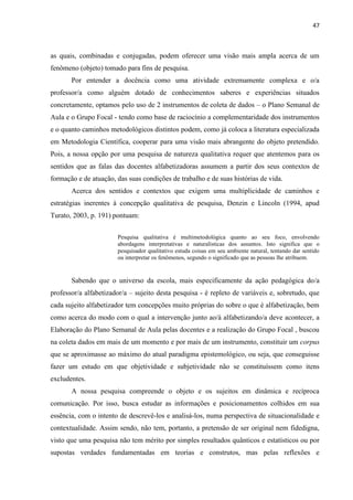 47
as quais, combinadas e conjugadas, podem oferecer uma visão mais ampla acerca de um
fenômeno (objeto) tomado para fins de pesquisa.
Por entender a docência como uma atividade extremamente complexa e o/a
professor/a como alguém dotado de conhecimentos saberes e experiências situados
concretamente, optamos pelo uso de 2 instrumentos de coleta de dados – o Plano Semanal de
Aula e o Grupo Focal - tendo como base de raciocínio a complementaridade dos instrumentos
e o quanto caminhos metodológicos distintos podem, como já coloca a literatura especializada
em Metodologia Científica, cooperar para uma visão mais abrangente do objeto pretendido.
Pois, a nossa opção por uma pesquisa de natureza qualitativa requer que atentemos para os
sentidos que as falas das docentes alfabetizadoras assumem a partir dos seus contextos de
formação e de atuação, das suas condições de trabalho e de suas histórias de vida.
Acerca dos sentidos e contextos que exigem uma multiplicidade de caminhos e
estratégias inerentes à concepção qualitativa de pesquisa, Denzin e Lincoln (1994, apud
Turato, 2003, p. 191) pontuam:
Pesquisa qualitativa é multimetodológica quanto ao seu foco, envolvendo
abordagens interpretativas e naturalísticas dos assuntos. Isto significa que o
pesquisador qualitativo estuda coisas em seu ambiente natural, tentando dar sentido
ou interpretar os fenômenos, segundo o significado que as pessoas lhe atribuem.
Sabendo que o universo da escola, mais especificamente da ação pedagógica do/a
professor/a alfabetizador/a – sujeito desta pesquisa - é repleto de variáveis e, sobretudo, que
cada sujeito alfabetizador tem concepções muito próprias do sobre o que é alfabetização, bem
como acerca do modo com o qual a intervenção junto ao/à alfabetizando/a deve acontecer, a
Elaboração do Plano Semanal de Aula pelas docentes e a realização do Grupo Focal , buscou
na coleta dados em mais de um momento e por mais de um instrumento, constituir um corpus
que se aproximasse ao máximo do atual paradigma epistemológico, ou seja, que conseguisse
fazer um estudo em que objetividade e subjetividade não se constituíssem como itens
excludentes.
A nossa pesquisa compreende o objeto e os sujeitos em dinâmica e recíproca
comunicação. Por isso, busca estudar as informações e posicionamentos colhidos em sua
essência, com o intento de descrevê-los e analisá-los, numa perspectiva de situacionalidade e
contextualidade. Assim sendo, não tem, portanto, a pretensão de ser original nem fidedigna,
visto que uma pesquisa não tem mérito por simples resultados quânticos e estatísticos ou por
supostas verdades fundamentadas em teorias e construtos, mas pelas reflexões e
 