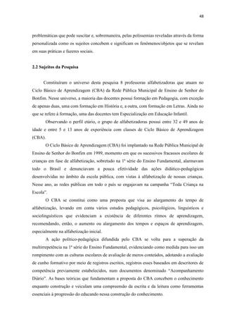 48
problemáticas que pode suscitar e, sobremaneira, pelas polissemias reveladas através da forma
personalizada como os sujeitos concebem e significam os fenômenos/objetos que se revelam
em suas práticas e fazeres sociais.
2.2 Sujeitos da Pesquisa
Constituíram o universo desta pesquisa 8 professoras alfabetizadoras que atuam no
Ciclo Básico de Aprendizagem (CBA) da Rede Pública Municipal de Ensino de Senhor do
Bonfim. Nesse universo, a maioria das docentes possui formação em Pedagogia, com exceção
de apenas duas, uma com formação em História e, a outra, com formação em Letras. Ainda no
que se refere à formação, uma das docentes tem Especialização em Educação Infantil.
Observando o perfil etário, o grupo de alfabetizadoras possui entre 32 e 49 anos de
idade e entre 5 e 13 anos de experiência com classes de Ciclo Básico de Aprendizagem
(CBA).
O Ciclo Básico de Aprendizagem (CBA) foi implantado na Rede Pública Municipal de
Ensino de Senhor do Bonfim em 1999, momento em que os sucessivos fracassos escolares de
crianças em fase de alfabetização, sobretudo na 1ª série do Ensino Fundamental, alarmavam
todo o Brasil e denunciavam a pouca efetividade das ações didático-pedagógicas
desenvolvidas no âmbito da escola pública, com vistas à alfabetização de nossas crianças.
Nesse ano, as redes públicas em todo o país se engajavam na campanha “Toda Criança na
Escola”.
O CBA se constitui como uma proposta que visa ao alargamento do tempo de
alfabetização, levando em conta vários estudos pedagógicos, psicológicos, linguísticos e
sociolinguísticos que evidenciam a existência de diferentes ritmos de aprendizagem,
recomendando, então, o aumento ou alargamento dos tempos e espaços de aprendizagem,
especialmente na alfabetização inicial.
A ação político-pedagógica difundida pelo CBA se volta para a superação da
multirrepetência na 1ª série do Ensino Fundamental, evidenciando como medida para isso um
rompimento com as culturas escolares de avaliação de meros conteúdos, adotando a avaliação
de cunho formativo por meio de registros escritos, registros esses baseados em descritores de
competência previamente estabelecidos, num documentos denominado “Acompanhamento
Diário”. As bases teóricas que fundamentam a proposta do CBA concebem o conhecimento
enquanto construção e veiculam uma compreensão da escrita e da leitura como ferramentas
essenciais à progressão do educando nessa construção do conhecimento.
 