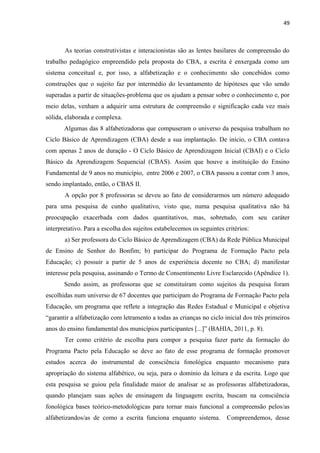 49
As teorias construtivistas e interacionistas são as lentes basilares de compreensão do
trabalho pedagógico empreendido pela proposta do CBA, a escrita é enxergada como um
sistema conceitual e, por isso, a alfabetização e o conhecimento são concebidos como
construções que o sujeito faz por intermédio do levantamento de hipóteses que vão sendo
superadas a partir de situações-problema que os ajudam a pensar sobre o conhecimento e, por
meio delas, venham a adquirir uma estrutura de compreensão e significação cada vez mais
sólida, elaborada e complexa.
Algumas das 8 alfabetizadoras que compuseram o universo da pesquisa trabalham no
Ciclo Básico de Aprendizagem (CBA) desde a sua implantação. De início, o CBA contava
com apenas 2 anos de duração - O Ciclo Básico de Aprendizagem Inicial (CBAI) e o Ciclo
Básico da Aprendizagem Sequencial (CBAS). Assim que houve a instituição do Ensino
Fundamental de 9 anos no município, entre 2006 e 2007, o CBA passou a contar com 3 anos,
sendo implantado, então, o CBAS II.
A opção por 8 professoras se deveu ao fato de considerarmos um número adequado
para uma pesquisa de cunho qualitativo, visto que, numa pesquisa qualitativa não há
preocupação exacerbada com dados quantitativos, mas, sobretudo, com seu caráter
interpretativo. Para a escolha dos sujeitos estabelecemos os seguintes critérios:
a) Ser professora do Ciclo Básico de Aprendizagem (CBA) da Rede Pública Municipal
de Ensino de Senhor do Bonfim; b) participar do Programa de Formação Pacto pela
Educação; c) possuir a partir de 5 anos de experiência docente no CBA; d) manifestar
interesse pela pesquisa, assinando o Termo de Consentimento Livre Esclarecido (Apêndice 1).
Sendo assim, as professoras que se constituíram como sujeitos da pesquisa foram
escolhidas num universo de 67 docentes que participam do Programa de Formação Pacto pela
Educação, um programa que reflete a integração das Redes Estadual e Municipal e objetiva
“garantir a alfabetização com letramento a todas as crianças no ciclo inicial dos três primeiros
anos do ensino fundamental dos municípios participantes [...]” (BAHIA, 2011, p. 8).
Ter como critério de escolha para compor a pesquisa fazer parte da formação do
Programa Pacto pela Educação se deve ao fato de esse programa de formação promover
estudos acerca do instrumental de consciência fonológica enquanto mecanismo para
apropriação do sistema alfabético, ou seja, para o domínio da leitura e da escrita. Logo que
esta pesquisa se guiou pela finalidade maior de analisar se as professoras alfabetizadoras,
quando planejam suas ações de ensinagem da linguagem escrita, buscam na consciência
fonológica bases teórico-metodológicas para tornar mais funcional a compreensão pelos/as
alfabetizandos/as de como a escrita funciona enquanto sistema. Compreendemos, desse
 