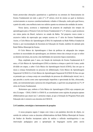 51
foram promovidas alterações quantitativas e qualitativas na estrutura de financiamento do
Ensino Fundamental em todo o país (1ª à 8ª séries), nível de ensino ao qual se destinava
exclusivamente os recursos constitucionalmente voltados à Educação, razão pela qual houve,
a partir de então, uma melhoria tanto nos salários quanto na estrutura das unidades de ensino.
Nessa época, acontecia a implantação da proposta de ampliação dos tempos de
aprendizagem para o Primeiro Ciclo do Ensino Fundamental (1ª e 2ª séries), a qual aconteceu
em várias partes do Brasil, inclusive no estado da Bahia. Tal proposta visava conter o
excessivo índice de reprovação que sempre ocorreu na 1ª série do Ensino Fundamental.
Assim, o Ciclo Básico de Aprendizagem (CBA) foi implantado na Rede Pública Estadual de
Ensino e, por recomendação da Secretaria de Educação do Estado, também foi adotado pela
Rede Pública Municipal de Ensino.
O Ciclo Básico de Aprendizagem é fruto de políticas de adequação dos tempos
escolares às necessidades de aprendizagem, aos distintos ritmos das crianças no que se refere
ao domínio da leitura, da escrita e das habilidades de raciocínio lógico-matemático.
Hoje, ampliado para 3 anos, em função da instituição do Ensino Fundamental de 9
anos, o Ciclo Básico de Aprendizagem (CBA) se destina a crianças a partir do 6 anos, sendo
dividido em etapas, a saber: Ciclo Básico da Aprendizagem Inicial (CBAI), fase em que se
inicia a criança formalmente no processo de alfabetização, Ciclo Básico da Aprendizagem
Sequencial I (CBAS I) e Ciclo Básico da Aprendizagem Sequencial II (CBAS II) fase em que
se pretende que a criança esteja em consolidação do processo de alfabetização inicial, isto é,
que perceba a escrita como uma representação imperfeita e aproximada da fala, oferecendo,
então, um instrumental para o processo de ortografização, o qual tem sua progressão na 3ª e 4ª
séries do Ensino Fundamental.
Reiteramos que, embora o Ciclo Básico de Aprendizagem (CBA) seja composto por
três (3) etapas – CBAI, CBAS I e CBAS II, se constituíram como sujeitos da pesquisa apenas
alfabetizadoras que atuam nas 2 primeiras etapas, já que a formação do Programa Pacto pela
Educação não é extensiva aos docentes do CBAS II.
2.4 Caminhos, estratégias e instrumentos de pesquisa
A nossa pesquisa seguiu 2 etapas com vistas a um paulatino desvelar do objeto, no
sentido de conhecer como as docentes alfabetizadoras da Rede Pública Municipal de Ensino
de Senhor do Bonfim incorporam ações de análise e reflexão metalinguística à sua
intervenção pedagógica para a apropriação da linguagem escrita junto aos/ás
 