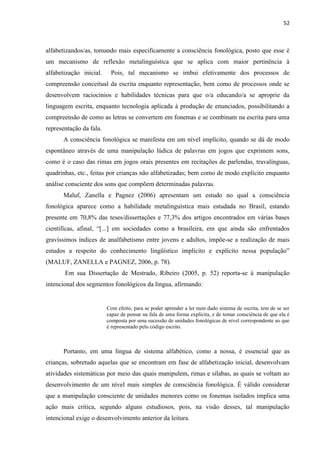 52
alfabetizandos/as, tomando mais especificamente a consciência fonológica, posto que esse é
um mecanismo de reflexão metalinguística que se aplica com maior pertinência à
alfabetização inicial. Pois, tal mecanismo se imbui efetivamente dos processos de
compreensão conceitual da escrita enquanto representação, bem como de processos onde se
desenvolvem raciocínios e habilidades técnicas para que o/a educando/a se aproprie da
linguagem escrita, enquanto tecnologia aplicada à produção de enunciados, possibilitando a
compreensão de como as letras se convertem em fonemas e se combinam na escrita para uma
representação da fala.
A consciência fonológica se manifesta em um nível implícito, quando se dá de modo
espontâneo através de uma manipulação lúdica de palavras em jogos que exprimem sons,
como é o caso das rimas em jogos orais presentes em recitações de parlendas, travalínguas,
quadrinhas, etc., feitas por crianças não alfabetizadas; bem como de modo explícito enquanto
análise consciente dos sons que compõem determinadas palavras.
Maluf, Zanella e Pagnez (2006) apresentam um estudo no qual a consciência
fonológica aparece como a habilidade metalinguística mais estudada no Brasil, estando
presente em 70,8% das teses/dissertações e 77,3% dos artigos encontrados em várias bases
científicas, afinal, “[...] em sociedades como a brasileira, em que ainda são enfrentados
gravíssimos índices de analfabetismo entre jovens e adultos, impõe-se a realização de mais
estudos a respeito do conhecimento lingüístico implícito e explícito nessa população”
(MALUF, ZANELLA e PAGNEZ, 2006, p. 78).
Em sua Dissertação de Mestrado, Ribeiro (2005, p. 52) reporta-se à manipulação
intencional dos segmentos fonológicos da língua, afirmando:
Com efeito, para se poder aprender a ler num dado sistema de escrita, tem de se ser
capaz de pensar na fala de uma forma explícita, e de tomar consciência de que ela é
composta por uma sucessão de unidades fonológicas de nível correspondente ao que
é representado pelo código escrito.
Portanto, em uma língua de sistema alfabético, como a nossa, é essencial que as
crianças, sobretudo aquelas que se encontram em fase de alfabetização inicial, desenvolvam
atividades sistemáticas por meio das quais manipulem, rimas e sílabas, as quais se voltam ao
desenvolvimento de um nível mais simples de consciência fonológica. É válido considerar
que a manipulação consciente de unidades menores como os fonemas isolados implica uma
ação mais crítica, segundo alguns estudiosos, pois, na visão desses, tal manipulação
intencional exige o desenvolvimento anterior da leitura.
 