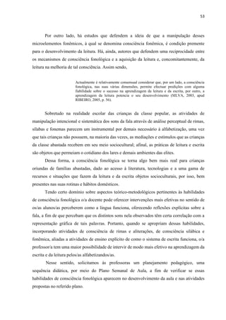 53
Por outro lado, há estudos que defendem a ideia de que a manipulação desses
microelementos fonêmicos, à qual se denomina consciência fonêmica, é condição premente
para o desenvolvimento da leitura. Há, ainda, autores que defendem uma reciprocidade entre
os mecanismos de consciência fonológica e a aquisição da leitura e, concomitantemente, da
leitura na melhoria de tal consciência. Assim sendo,
Actualmente é relativamente consensual considerar que, por um lado, a consciência
fonológica, nas suas várias dimensões, permite efectuar predições com alguma
fiabilidade sobre o sucesso na aprendizagem da leitura e da escrita, por outro, a
aprendizagem da leitura potencia o seu desenvolvimento (SILVA, 2003, apud
RIBEIRO, 2005, p. 56).
Sobretudo na realidade escolar das crianças da classe popular, as atividades de
manipulação intencional e sistemática dos sons da fala através de análise perceptual de rimas,
sílabas e fonemas parecem um instrumental por demais necessário à alfabetização, uma vez
que tais crianças não possuem, na maioria das vezes, as mediações e estímulos que as crianças
da classe abastada recebem em seu meio sociocultural; afinal, as práticas de leitura e escrita
são objetos que permeiam o cotidiano dos lares e demais ambientes das elites.
Dessa forma, a consciência fonológica se torna algo bem mais real para crianças
oriundas de famílias abastadas, dado ao acesso à literatura, tecnologias e a uma gama de
recursos e situações que fazem da leitura e da escrita objetos socioculturais, por isso, bem
presentes nas suas rotinas e hábitos domésticos.
Tendo certo domínio sobre aspectos teórico-metodológicos pertinentes às habilidades
de consciência fonológica o/a docente pode oferecer intervenções mais efetivas no sentido de
os/as alunos/as perceberem como a língua funciona, oferecendo reflexões explícitas sobre a
fala, a fim de que percebam que os distintos sons nela observados têm certa correlação com a
representação gráfica de tais palavras. Portanto, quando se apropriam dessas habilidades,
incorporando atividades de consciência de rimas e aliterações, de consciência silábica e
fonêmica, aliadas a atividades de ensino explícito de como o sistema de escrita funciona, o/a
professor/a tem uma maior possibilidade de intervir de modo mais efetivo na aprendizagem da
escrita e da leitura pelos/as alfabetizandos/as.
Nesse sentido, solicitamos às professoras um planejamento pedagógico, uma
sequência didática, por meio do Plano Semanal de Aula, a fim de verificar se essas
habilidades de consciência fonológica aparecem no desenvolvimento da aula e nas atividades
propostas no referido plano.
 