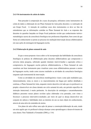 54
2.4.1 Os instrumentos de coleta de dados
Para proceder à composição do corpus da pesquisa, utilizamos como instrumentos de
coleta de dados a elaboração de um Plano Semanal de Aula pelas docentes e a realização de
um Grupo Focal. A intenção de combinar esses dois instrumentos se deve ao fato de
entendermos que as informações contidas no Plano Semanal de Aula e as respostas das
docentes às questões lançadas no Grupo Focal poderiam revelar que conhecimento teórico-
metodológico acerca da consciência fonológica tais professoras dispunham, bem como de que
forma tal conhecimento se presta ao processo de mediação/intervenção dessas alfabetizadoras
em suas ações de ensinagem da linguagem escrita.
2.4.2 Elaboração de plano semanal de aula
Já que a nossa proposta visava saber se há incorporação das habilidades de consciência
fonológica às práticas de alfabetização pelas docentes alfabetizadoras que compuseram o
universo desta pesquisa, sobretudo quando intentam intervir/mediar a aquisição crítica e
compreensiva da linguagem escrita pelos/as alfabetizandos/as, o Plano Semanal de aula
constituiu um bom instrumento para visualizar como essas alfabetizadoras pensam o ensino
da linguagem escrita, tendo como recurso mediador as atividades de consciência fonológica
enquanto ação instrumental de intervenção.
Como as atividades de consciência metalinguística visam a uma ação mediadora que,
intencionalmente, toma os micro e os macroelementos da língua por análise detalhada e
contínua, o Plano Semanal de Aula, enquanto roteiro descritivo de tudo que o/a professor/a se
propõe a desenvolver em classe durante um ciclo semanal de aula, um período específico de
instrução intencional, é muito pertinente. As descrições de estratégias e encaminhamentos
didáticos presentes nesses planos revelam ações elaboradas e/ou pensadas, com vistas a
favorecer o processo interventivo-mediador, por meio do qual se deseja desenvolver um
conjunto de saberes e habilidades úteis ao domínio de um ou mais objeto do conhecimento,
através de uma série de conteúdos de ensino.
Um plano de aula reflete uma ação de pensar a construção/elaboração da aula, tendo
em mira aquilo que o/a professor/a deseja alcançar como aprendizagem e desenvolvimento de
seus alunos. Para Takahashi e Fernandes (2004, p. 114)
 