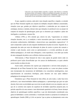 55
Cada aula é uma situação didática específica e singular, onde objetivos e conteúdos
são desenvolvidos com métodos e modos de realização da instrução e do ensino, de
maneira a proporcionar aos alunos conhecimentos e habilidades, expressos por meio
da aplicação de uma metodologia compatível com a temática estudada.
Já que, segundo as autoras, cada aula é uma situação específica e singular, se entende
que um Plano Semanal engloba um conjunto de múltiplas situações didáticas concatenadas,
situações essas que, guiadas por objetivos específicos e conduzidas por um conjunto de
estratégias, técnicas e métodos, deixam claro que intenções o/a professor/a teve ao propor tal
conjunto de situações de aprendizagem, posto que os elementos que compõem o plano são
interligados e corroboram o mesmo fim.
Libâneo (1994, p. 241) entende que, através da aula, “organizamos ou criamos
situações docentes, isto é, as condições e meios necessários para que os alunos assimilem
ativamente conhecimentos, habilidades e desenvolvam suas capacidades cognoscitivas”. O
autor compreende o plano de aula enquanto detalhamento do plano de ensino. Segundo ele, a
preparação das aulas por meio da elaboração do plano de ensino se presta não somente a
orientar a ação docente, assim como ao aprimoramento e a revisões periódicas da ação
didático-pedagógica e, de modo mais abrangente, a uma experiência, a um saber que resulta
de uma conjugação da prática com a reflexão criteriosa acerca dela.
Efetivamente, o Plano Semanal de Aula é uma espécie de grande roteiro onde o/a
professor/a prevê ações diversificadas que vão carecer de detalhamentos, os quais caberão
serem trazidos no plano de aula.
Assim sendo, solicitamos dos sujeitos que compuseram o universo desta pesquisa, a
elaboração de um Plano Semanal de Aula, visando perceber se e como tais planos revelam
uma incorporação dos mecanismos de habilidades e/ou consciência metalinguística, mais
especificamente de consciência fonológica, pelas docentes em suas ações didático-
pedagógicas de ensinagem da escrita.
Entendemos que o Plano Semanal de Aula reflete, de certo modo, o saber fazer do/a
professor/a, suas intencionalidades didático-pedagógicas, a epistemologia que guia sua ação
docente, bem como as prioridades que esse/a tem na ação educativa em seu conjunto, uma vez
que ele se constitui uma espécie de sequência de atividades específicas proposta para, no
período específico de uma semana e num determinado quantitativo de horas, buscar alcançar
objetivos de aprendizagem também específicos e que são determinados considerando uma
gama de habilidades a serem construídas e visualizadas durante as propostas de mediação da
aprendizagem. Gandin (2008, p.1) diz ser preciso “que se pense no planejamento como uma
 