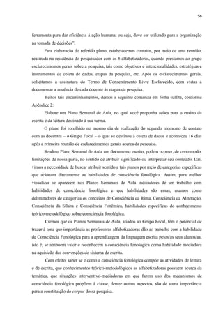 56
ferramenta para dar eficiência à ação humana, ou seja, deve ser utilizado para a organização
na tomada de decisões”.
Para elaboração do referido plano, estabelecemos contatos, por meio de uma reunião,
realizada na residência do pesquisador com as 8 alfabetizadoras, quando prestamos ao grupo
esclarecimentos gerais sobre a pesquisa, tais como objetivos e intencionalidades, estratégias e
instrumentos de coleta de dados, etapas da pesquisa, etc. Após os esclarecimentos gerais,
solicitamos a assinatura do Termo de Consentimento Livre Esclarecido, com vistas a
documentar a anuência de cada docente às etapas da pesquisa.
Feitos tais encaminhamentos, demos a seguinte comanda em folha sulfite, conforme
Apêndice 2:
Elabore um Plano Semanal de Aula, no qual você proponha ações para o ensino da
escrita e da leitura destinado à sua turma.
O plano foi recolhido no mesmo dia de realização do segundo momento de contato
com as docentes – o Grupo Focal – o qual se destinou à coleta de dados e aconteceu 16 dias
após a primeira reunião de esclarecimentos gerais acerca da pesquisa.
Sendo o Plano Semanal de Aula um documento escrito, podem ocorrer, de certo modo,
limitações de nossa parte, no sentido de atribuir significado ou interpretar seu conteúdo. Daí,
vimos a necessidade de buscar atribuir sentido a tais planos por meio de categorias específicas
que acionam diretamente as habilidades de consciência fonológica. Assim, para melhor
visualizar se aparecem nos Planos Semanais de Aula indicadores de um trabalho com
habilidades de consciência fonológica e que habilidades são essas, usamos como
delimitadores de categorias os conceitos de Consciência da Rima, Consciência da Aliteração,
Consciência da Sílaba e Consciência Fonêmica, habilidades específicas do conhecimento
teórico-metodológico sobre consciência fonológica.
Cremos que os Planos Semanais de Aula, aliados ao Grupo Focal, têm o potencial de
trazer à tona que importância as professoras alfabetizadoras dão ao trabalho com a habilidade
de Consciência Fonológica para a aprendizagem da linguagem escrita pelos/as seus alunos/as,
isto é, se atribuem valor e reconhecem a consciência fonológica como habilidade mediadora
na aquisição das convenções do sistema de escrita.
Com efeito, saber se e como a consciência fonológica compõe as atividades de leitura
e de escrita, que conhecimentos teórico-metodológicos as alfabetizadoras possuem acerca da
temática, que situações interventivo-mediadoras em que fazem uso dos mecanismos de
consciência fonológica propõem à classe, dentre outros aspectos, são de suma importância
para a constituição do corpus dessa pesquisa.
 