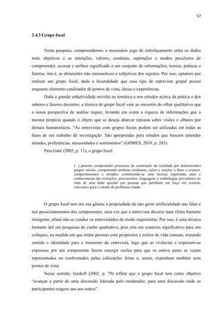 57
2.4.3 Grupo focal
Nesta pesquisa, compreendemos o necessário jogo de entrelaçamento entre os dados
mais objetivos e as intenções, valores, condutas, aspirações e modos peculiares de
compreender, acessar e atribuir significado a um conjunto de informações, teorias, práticas e
fazeres, isto é, as dimensões não mensuráveis e subjetivas dos sujeitos. Por isso, optamos por
realizar um grupo focal, dada a fecundidade que esse tipo de entrevista grupal possui
enquanto elemento catalisador de pontos de vista, ideias e experiências.
Dada a grande subjetividade envolta na temática e nos estudos acerca da prática e dos
saberes e fazeres docentes, a técnica de grupo focal vem ao encontro do olhar qualitativo que
a nossa perspectiva de análise requer, levando em conta a riqueza de informações que a
mesma propicia quando o objeto que se deseja abarcar repousa sobre visões e olhares por
demais humanísticos. “As entrevistas com grupos focais podem ser utilizadas em todas as
fases de um trabalho de investigação. São apropriadas para estudos que buscam entender
atitudes, preferências, necessidades e sentimentos” (GOMES, 2010, p. 283).
Para Gatti (2005, p. 11), o grupo focal
[...] permite compreender processos de construção da realidade por determinados
grupos sociais, compreender práticas cotidianas, ações e reações a fatos e eventos,
comportamentos e atitudes, constituindo-se uma técnica importante para o
conhecimento das restrições, preconceitos, linguagens e simbologias prevalentes no
trato de uma dada questão por pessoas que partilham um traço em comum,
relevantes para o estudo do problema visado.
O grupo focal tem em sua gênese a propriedade de não gerar artificialidade nas falas e
nos posicionamentos dos componentes, uma vez que a entrevista decorre num clima bastante
instigante, afinal não se conduz os entrevistados de modo inquisitório. Por isso, é uma técnica
bastante útil em pesquisas de cunho qualitativo, pois cria um contexto significativo para um
colóquio, na medida em que reúne pessoas com propósitos e estilos de vida comuns, trazendo
sentido e identidade para o momento da entrevista, logo que as vivências e expectativas
expressas por um componente fazem emergir razões para que os outros pares se vejam
representados ou confrontados pelas colocações feitas e, assim, exponham também seus
pontos de vista.
Nesse sentido, Gaskell (2002, p. 79) reflete que o grupo focal tem como objetivo
“avançar a partir de uma discussão liderada pelo moderador, para uma discussão onde os
participantes reagem uns aos outros”.
 