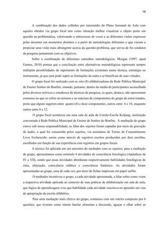 58
A combinação dos dados colhidos por intermédio do Plano Semanal de Aula com
aqueles obtidos via grupo focal tem como intenção melhor visualizar o objeto posto em
questão na problemática, valorizando o entrecruzar de vozes e as diferentes visões expressas
pelas docentes em momentos distintos e a partir de metodologias diferentes e que vieram a
propiciar uma visão mais abrangente acerca da questão-problema, que serviu de fio condutor
da pesquisa juntamente com os objetivos.
Sobre a combinação de diferentes caminhos metodológicos, Morgan (1997, apud
Gomes, 2010) pontua que a conciliação entre alternativas metodológicas representa sempre
múltiplas possibilidades de suprimento de limitações existentes numa técnica, estratégia ou
instrumento, já que uma pode suprir as limitações da outra e se beneficiar de suas virtudes.
O grupo focal foi realizado com as oito (8) alfabetizadoras da Rede Pública Municipal
de Ensino Senhor do Bonfim, estando, portanto, dentro da média de participantes aconselhada
pelos diversos teóricos e estudiosos de técnicas de pesquisa, os quais, destaco, não apresentam
consenso no que se refere ao mínimo e ao máximo de componentes do grupo de entrevistados,
posto que alguns sugerem entre quatro (4) e doze componentes, outros entre 6 e 10, enquanto
outros entre 8 e 12.
O grupo focal aconteceu em uma sala de aula da Creche-Escola Kolping, instituição
conveniada à Rede Publica Municipal de Ensino de Senhor do Bonfim. A mediação do grupo
esteve sob nossa responsabilidade; as falas dos sujeitos foram captadas por meio de gravação
de áudio, a qual foi consentida pelos sujeitos, via assinatura de Termo de Consentimento
Livre Esclarecido, assim como através de registros escritos produzidos por dois escribas,
escolhidos em função de sua experiência com registros em grupos focais.
A técnica foi aplicada em um encontro do mediador com os sujeitos; para a mediação
do grupo, apresentamos como estímulo 4 atividades de consciência fonológica (Apêndices de
IV a VII), sendo que essas atividades abordaram respectivamente habilidades fonológicas de
rima, aliteração, consciência silábica e consciência fonêmica. As atividades foram
apresentadas ao grupo, uma de cada vez, por meio de fichas impressas em papel sulfite.
O mediador incentivou o grupo, a cada atividade apresentada, a falar sobre como veem
a respectiva atividade aplicada ao contexto de suas práticas de alfabetização em sala de aula,
que lógica de aprendizagem e/ou que habilidade cada atividade suscitava no aprendiz em vias
de apropriação da escrita alfabética.
Para uma mediação mais efetiva do grupo, contamos com um roteiro composto por 6
questões, que tiveram como intuito basilar alimentar a discussão, aguçar o olhar sobre as
 