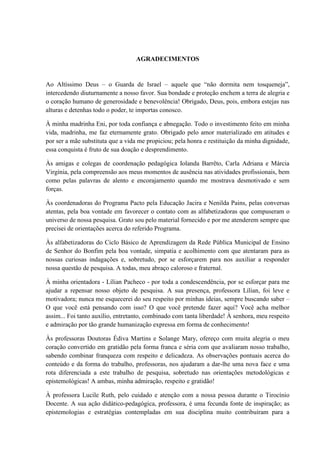 AGRADECIMENTOS
Ao Altíssimo Deus – o Guarda de Israel – aquele que “não dormita nem tosqueneja”,
intercedendo diuturnamente a nosso favor. Sua bondade e proteção enchem a terra de alegria e
o coração humano de generosidade e benevolência! Obrigado, Deus, pois, embora estejas nas
alturas e detenhas todo o poder, te importas conosco.
À minha madrinha Eni, por toda confiança e abnegação. Todo o investimento feito em minha
vida, madrinha, me faz eternamente grato. Obrigado pelo amor materializado em atitudes e
por ser a mãe substituta que a vida me propiciou; pela honra e restituição da minha dignidade,
essa conquista é fruto de sua doação e desprendimento.
Às amigas e colegas de coordenação pedagógica Iolanda Barrêto, Carla Adriana e Márcia
Virgínia, pela compreensão aos meus momentos de ausência nas atividades profissionais, bem
como pelas palavras de alento e encorajamento quando me mostrava desmotivado e sem
forças.
Às coordenadoras do Programa Pacto pela Educação Jacira e Nenilda Pains, pelas conversas
atentas, pela boa vontade em favorecer o contato com as alfabetizadoras que compuseram o
universo de nossa pesquisa. Grato sou pelo material fornecido e por me atenderem sempre que
precisei de orientações acerca do referido Programa.
Às alfabetizadoras do Ciclo Básico de Aprendizagem da Rede Pública Municipal de Ensino
de Senhor do Bonfim pela boa vontade, simpatia e acolhimento com que atentaram para as
nossas curiosas indagações e, sobretudo, por se esforçarem para nos auxiliar a responder
nossa questão de pesquisa. A todas, meu abraço caloroso e fraternal.
À minha orientadora - Lílian Pacheco - por toda a condescendência, por se esforçar para me
ajudar a repensar nosso objeto de pesquisa. A sua presença, professora Lílian, foi leve e
motivadora; nunca me esquecerei do seu respeito por minhas ideias, sempre buscando saber –
O que você está pensando com isso? O que você pretende fazer aqui? Você acha melhor
assim... Foi tanto auxílio, entretanto, combinado com tanta liberdade! À senhora, meu respeito
e admiração por tão grande humanização expressa em forma de conhecimento!
Às professoras Doutoras Édiva Martins e Solange Mary, ofereço com muita alegria o meu
coração convertido em gratidão pela forma franca e séria com que avaliaram nosso trabalho,
sabendo combinar franqueza com respeito e delicadeza. As observações pontuais acerca do
conteúdo e da forma do trabalho, professoras, nos ajudaram a dar-lhe uma nova face e uma
rota diferenciada a este trabalho de pesquisa, sobretudo nas orientações metodológicas e
epistemológicas! A ambas, minha admiração, respeito e gratidão!
À professora Lucile Ruth, pelo cuidado e atenção com a nossa pessoa durante o Tirocínio
Docente. A sua ação didático-pedagógica, professora, é uma fecunda fonte de inspiração; as
epistemologias e estratégias contempladas em sua disciplina muito contribuíram para a
 