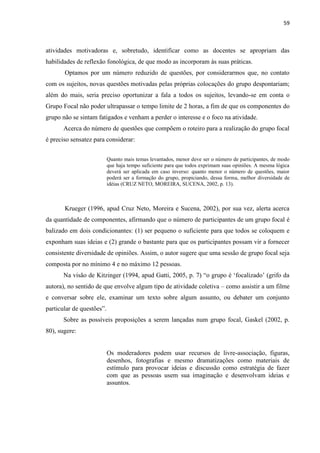 59
atividades motivadoras e, sobretudo, identificar como as docentes se apropriam das
habilidades de reflexão fonológica, de que modo as incorporam às suas práticas.
Optamos por um número reduzido de questões, por considerarmos que, no contato
com os sujeitos, novas questões motivadas pelas próprias colocações do grupo despontariam;
além do mais, seria preciso oportunizar a fala a todos os sujeitos, levando-se em conta o
Grupo Focal não poder ultrapassar o tempo limite de 2 horas, a fim de que os componentes do
grupo não se sintam fatigados e venham a perder o interesse e o foco na atividade.
Acerca do número de questões que compõem o roteiro para a realização do grupo focal
é preciso sensatez para considerar:
Quanto mais temas levantados, menor deve ser o número de participantes, de modo
que haja tempo suficiente para que todos exprimam suas opiniões. A mesma lógica
deverá ser aplicada em caso inverso: quanto menor o número de questões, maior
poderá ser a formação do grupo, propiciando, dessa forma, melhor diversidade de
idéias (CRUZ NETO, MOREIRA, SUCENA, 2002, p. 13).
Krueger (1996, apud Cruz Neto, Moreira e Sucena, 2002), por sua vez, alerta acerca
da quantidade de componentes, afirmando que o número de participantes de um grupo focal é
balizado em dois condicionantes: (1) ser pequeno o suficiente para que todos se coloquem e
exponham suas ideias e (2) grande o bastante para que os participantes possam vir a fornecer
consistente diversidade de opiniões. Assim, o autor sugere que uma sessão de grupo focal seja
composta por no mínimo 4 e no máximo 12 pessoas.
Na visão de Kitzinger (1994, apud Gatti, 2005, p. 7) “o grupo é „focalizado‟ (grifo da
autora), no sentido de que envolve algum tipo de atividade coletiva – como assistir a um filme
e conversar sobre ele, examinar um texto sobre algum assunto, ou debater um conjunto
particular de questões”.
Sobre as possíveis proposições a serem lançadas num grupo focal, Gaskel (2002, p.
80), sugere:
Os moderadores podem usar recursos de livre-associação, figuras,
desenhos, fotografias e mesmo dramatizações como materiais de
estímulo para provocar ideias e discussão como estratégia de fazer
com que as pessoas usem sua imaginação e desenvolvam ideias e
assuntos.
 