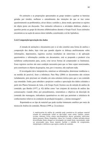 60
Os estímulos e as proposições apresentados ao grupo tendem a quebrar as barreiras
geradas por timidez, melhorar o entendimento das intenções do que se traz como
questionamento ou problemática, ativar ideias e sentidos e, desse modo, aproximar os sujeitos
do objeto posto em discussão. Tais estímulos referem-se a atividades didáticas, aliadas a
questões postas ao grupo de docentes alfabetizadoras durante o Grupo Focal. Esses estímulos
encontram-se na seção de anexos deste trabalho, constituindo o rol de Apêndices.
2.4.4 Composição/apreciação dos dados
A tomada de anotações e documentos por si só não constitui uma forma de análise e
composição dos dados, haja vista que quando alguém se debruça analiticamente sobre
informações, depoimentos, registros escritos resultantes de entrevistas e de aplicação
questionários e informações contidas em documentos, está se propondo a produzir e/ou
reelaborar conhecimentos para, assim, criar novas formas de compreender os fenômenos.
Esses registros escritos são uma condição necessária para que os fatos sejam mencionados,
pois constituem os objetos da pesquisa, mas, por si mesmos, não explicam nada.
O investigador deve interpretá-los, sintetizar as informações, determinar tendências e,
na medida do possível, fazer a inferência. Para May (2004) os documentos não existem
isoladamente, pois precisam ser situados em uma estrutura teórica para que o seu conteúdo
seja entendido. Então, para subsidiar e propiciar a análise e apreciação dos dados coletados a
partir dos Planos Semanais de Aula, e do Grupo Focal, fizemos uso do método de análise do
conteúdo, que Bardin (1977, p. 42) define como “um conjunto de técnicas de análise das
comunicações visando obter, por procedimentos, sistemáticos e objetivos de descrição do
conteúdo das mensagens, indicadores (quantitativos ou não) que permitam a inferência de
conhecimentos relativos às condições de produção/recepção [...] destas mensagens”.
Reportando-se ao tipo de material que pode receber tratamento analítico por meio da
técnica de Análise do conteúdo, Moraes (1999, p. 2) esclarece:
A matéria-prima da análise de conteúdo pode constituir-se de qualquer material
oriundo de comunicação verbal ou não-verbal, como cartas, cartazes, jornais,
revistas, informes, livros, relatos auto-biográficos, discos, gravações, entrevistas,
diários pessoais, filmes, fotografias, vídeos, etc. Contudo, os dados advindos dessas
diversificadas fontes chegam ao investigador em estado bruto, necessitando, então
ser processados para, dessa maneira, facilitar o trabalho de compreensão,
interpretação e inferência a que aspira a análise de conteúdo.
 