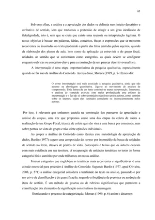 61
Sob esse olhar, a análise e a apreciação dos dados se delineia num intuito descritivo e
atributivo de sentido, sem que tenhamos a pretensão de atingir a um grau idealizado de
fidedignidade, isto é, sem que se creia que existe uma resposta ou interpretação legítima. O
nosso objetivo é buscar em palavras, ideias, conceitos, frases e expressões que se mostrem
recorrentes ou inusitadas no texto produzido a partir das falas emitidas pelos sujeitos, quando
da elaboração dos planos de aula, bem como da aplicação da entrevista e do grupo focal,
unidades de sentido que se constituam como categorias, as quais devem se configurar
enquanto rubricas ou conceitos-chave para a construção de um parecer descritivo-analítico.
A interpretação é uma etapa importantíssima da pesquisa qualitativa, especialmente
quando se faz uso da Análise do Conteúdo. Acerca disso, Moraes (1999, p. 9-10) nos diz:
O termo interpretação está mais associado à pesquisa qualitativa, ainda que não
ausente na abordagem quantitativa. Liga-se ao movimento de procura de
compreensão. Toda leitura de um texto constitui-se numa interpretação. Entretanto,
o analista de conteúdo exercita com maior profundidade este esforço de
interpretação e o faz não só sobre conteúdos manifestos pelos autores, como também
sobre os latentes, sejam eles ocultados consciente ou inconscientemente pelos
autores.
Por isso, é relevante que tenhamos cautela na construção dos pareceres de apreciação e
análise do corpus, uma vez que propomos como uma das etapas da coleta de dados a
realização de um Grupo Focal, técnica de coleta que não visa a uma busca por consensos, mas
sobre pontos de vista do grupo e não sobre opiniões individuais.
Ao propor a Análise do Conteúdo como técnica e/ou metodologia de apreciação de
dados, Bardin (1977) sugere uma composição do corpus por intermédio da busca de unidades
de sentido no texto, através de pontos de vista, colocações e temas que os autores evocam
com mais evidência em sua tessitura. A recuperação de unidades temáticas no texto de forma
categorial foi o caminho por onde trilhamos em nossa análise.
Formar categorias que englobem as temáticas mais recorrentes e significativas é uma
atitude essencial para proceder à Análise do Conteúdo. Segundo Bardin (1977, apud Oliveira,
2008, p. 571) a análise categorial considera a totalidade do texto na análise, passando-o por
um crivo de classificação e de quantificação, segundo a freqüência de presença ou ausência de
itens de sentido. É um método de gavetas ou de rubricas significativas que permitem a
classificação dos elementos de significação constitutivos da mensagem.
Esmiuçando o processo de categorização, Moraes (1999, p. 6) assim o descreve:
 