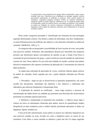 62
A categorização é um procedimento de agrupar dados considerando a parte comum
existente entre eles. Classifica-se por semelhança ou analogia, segundo critérios
previamente estabelecidos ou definidos no processo. Estes critérios podem ser
semânticos, originando categorias temáticas. Podem ser sintáticos definindo-se
categorias a partir de verbos, adjetivos, substantivos, etc. As categorias podem ainda
ser constituídas a partir de critérios léxicos, com ênfase nas palavras e seus sentidos
ou podem ser fundadas em critérios expressivos focalizando em problemas de
linguagem. Cada conjunto de categorias, entretanto, deve fundamentar-se em apenas
um destes critérios.
Desse modo, categorizar pressupõe a “classificação dos elementos de uma mensagem
seguindo determinados critérios. Ela facilita a análise da informação, mas deve fundamentar-
se numa definição precisa do problema, dos objetivos e dos elementos utilizados na análise de
conteúdo” (MORAES, 1999, p. 7).
As categorias dão ao pesquisador a possibilidade de fazer recortes do texto, sem perder
seus possíveis sentidos. Entretanto, não pretendemos destacar por intermédio das categorias
posições que denotassem apenas convergências de opinião, já que o Grupo Focal busca a
construção de posicionamentos do grupo, o qual é tecido por uma diversidade de experiências
e pontos de vista. Nosso objetivo foi, por meio das unidades de sentido, construir uma análise
descritivo-interpretativa dos registros resultantes da aplicação dos 2 instrumentos de coleta de
dados propostos.
As etapas para realização da apreciação do corpus, conforme indicam alguns teóricos
da análise do conteúdo, foram seguidas por nós, a partir daquelas indicadas por Oliveira
(2008):
1. Pré-análise - etapa em que se desenvolvem as operações preparatórias, tais como
escolha dos documentos, formulação das hipóteses e dos objetivos e elaboração dos
indicadores que oferecem fundamento à interpretação final;
2. Exploração do material ou codificação – nessa etapa acontece o processo de
transformação dos dados brutos em unidades que permitem uma descrição das características
pertinentes ao conteúdo expresso pelo texto;
3. Inferência e interpretação ou tratamento dos resultados - o objetivo dessa etapa é
colocar em relevo as informações fornecidas pela análise, através de quantificação simples
(frequência) ou mais complexas como a análise fatorial, permitindo apresentar os dados em
diagramas, figuras, modelos etc.
Como já foi dito anteriormente, nossa análise se centrou nos referentes linguísticos em
seus possíveis sentidos no texto, levando em conta a freqüência maior ou menor de sua
ocorrência. Com efeito, o nosso caminho se delineou a partir das três (3) etapas sugeridas
 