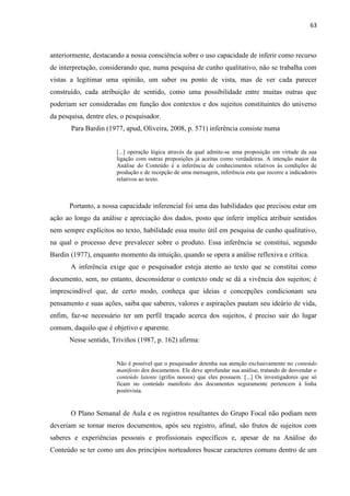 63
anteriormente, destacando a nossa consciência sobre o uso capacidade de inferir como recurso
de interpretação, considerando que, numa pesquisa de cunho qualitativo, não se trabalha com
vistas a legitimar uma opinião, um saber ou ponto de vista, mas de ver cada parecer
construído, cada atribuição de sentido, como uma possibilidade entre muitas outras que
poderiam ser consideradas em função dos contextos e dos sujeitos constituintes do universo
da pesquisa, dentre eles, o pesquisador.
Para Bardin (1977, apud, Oliveira, 2008, p. 571) inferência consiste numa
[...] operação lógica através da qual admite-se uma proposição em virtude da sua
ligação com outras proposições já aceitas como verdadeiras. A intenção maior da
Análise do Conteúdo é a inferência de conhecimentos relativos às condições de
produção e de recepção de uma mensagem, inferência esta que recorre a indicadores
relativos ao texto.
Portanto, a nossa capacidade inferencial foi uma das habilidades que precisou estar em
ação ao longo da análise e apreciação dos dados, posto que inferir implica atribuir sentidos
nem sempre explícitos no texto, habilidade essa muito útil em pesquisa de cunho qualitativo,
na qual o processo deve prevalecer sobre o produto. Essa inferência se constitui, segundo
Bardin (1977), enquanto momento da intuição, quando se opera a análise reflexiva e crítica.
A inferência exige que o pesquisador esteja atento ao texto que se constitui como
documento, sem, no entanto, desconsiderar o contexto onde se dá a vivência dos sujeitos; é
imprescindível que, de certo modo, conheça que ideias e concepções condicionam seu
pensamento e suas ações, saiba que saberes, valores e aspirações pautam seu ideário de vida,
enfim, faz-se necessário ter um perfil traçado acerca dos sujeitos, é preciso sair do lugar
comum, daquilo que é objetivo e aparente.
Nesse sentido, Triviños (1987, p. 162) afirma:
Não é possível que o pesquisador detenha sua atenção exclusivamente no conteúdo
manifesto dos documentos. Ele deve aprofundar sua análise, tratando de desvendar o
conteúdo latente (grifos nossos) que eles possuem. [...] Os investigadores que só
ficam no conteúdo manifesto dos documentos seguramente pertencem à linha
positivista.
O Plano Semanal de Aula e os registros resultantes do Grupo Focal não podiam nem
deveriam se tornar meros documentos, após seu registro, afinal, são frutos de sujeitos com
saberes e experiências pessoais e profissionais específicos e, apesar de na Análise do
Conteúdo se ter como um dos princípios norteadores buscar caracteres comuns dentro de um
 