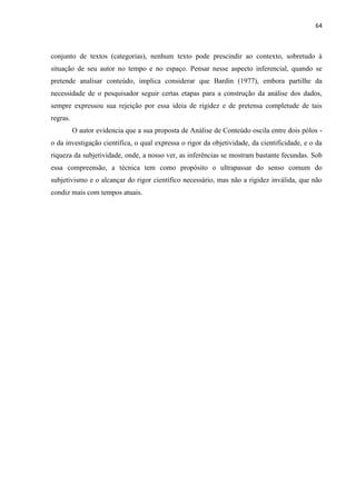64
conjunto de textos (categorias), nenhum texto pode prescindir ao contexto, sobretudo à
situação de seu autor no tempo e no espaço. Pensar nesse aspecto inferencial, quando se
pretende analisar conteúdo, implica considerar que Bardin (1977), embora partilhe da
necessidade de o pesquisador seguir certas etapas para a construção da análise dos dados,
sempre expressou sua rejeição por essa ideia de rigidez e de pretensa completude de tais
regras.
O autor evidencia que a sua proposta de Análise de Conteúdo oscila entre dois pólos -
o da investigação científica, o qual expressa o rigor da objetividade, da cientificidade, e o da
riqueza da subjetividade, onde, a nosso ver, as inferências se mostram bastante fecundas. Sob
essa compreensão, a técnica tem como propósito o ultrapassar do senso comum do
subjetivismo e o alcançar do rigor científico necessário, mas não a rigidez inválida, que não
condiz mais com tempos atuais.
 