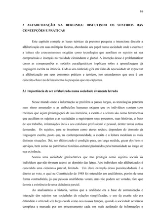 65
3 ALFABETIZAÇÃO NA BERLINDA: DISCUTINDO OS SENTIDOS DAS
CONCEPÇÕES E PRÁTICAS
Este capítulo compõe as bases teóricas da presente pesquisa e intenciona discutir a
alfabetização em suas múltiplas facetas, abordando seu papel numa sociedade onde a escrita e
a leitura são crescentemente exigidas como tecnologias que auxiliam os sujeitos na sua
compreensão e inserção na realidade circundante e global. A intenção desse é problematizar
como as compreensões e modelos paradigmáticos implicam sobre a aprendizagem da
linguagem escrita na infância. Todo o seu conteúdo gira em torno da necessidade de explicitar
a alfabetização em seus contornos práticos e teóricos, por entendermos que esse é um
conceito-chave no delineamento da pesquisa que ora expomos.
3.1 Importância de ser alfabetizado numa sociedade altamente letrada
Nesse mundo onde a informação se prolifera a passos largos, as tecnologias perecem
num ritmo assustador e as atribuições humanas exigem que os indivíduos contem com
recursos que sejam prolongações de sua memória, a escrita e a leitura são como ferramentas
que auxiliam os sujeitos e as sociedades a registrarem seus percursos, suas histórias, o fruto
de seu trabalho, informações úteis a seu cotidiano profissional e pessoal, dentre tantas outras
demandas. Os sujeitos, para se inserirem como atores sociais, dependem do domínio da
linguagem escrita, posto que, na contemporaneidade, a escrita e a leitura medeiam as mais
distintas situações. Daí, ser alfabetizado é condição para, em larga medida, gozar dos bens e
serviços, bem como do patrimônio histórico-cultural produzidos pela humanidade ao longo de
sua existência.
Somos uma sociedade grafocêntrica que não prestigia como sujeitos sociais os
indivíduos que não tiveram acesso ao domínio das letras. Aos indivíduos não alfabetizados é
concedida uma cidadania parcial, limitada. Um claro exemplo dessa pseudocidadania é o
direito ao voto, o qual na Constituição de 1988 foi estendido aos analfabetos, porém de uma
forma contraditória, já que pessoas analfabetas votam, mas não podem ser votadas, fato que
denota a existência de uma cidadania parcial.
Ao analisarmos a história, vemos que a oralidade era a base de comunicação e
interação dos sujeitos nas sociedades de relações simplificadas; o uso da escrita não era
difundido e utilizado em larga escala como nos nossos tempos, quando a sociedade se tornou
complexa e marcada por um processamento cada vez mais acelerado de informações e
 
