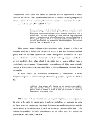 66
conhecimentos. Sendo assim, esse modelo de sociedade, pautado sobremaneira no uso da
oralidade, não colocava como imperativo a necessidade de saber ler e escrever para promover
a troca de idéias e de opiniões, ou seja, não se utilizava a escrita e a leitura como atualmente.
Acerca disso, Corti e Vóvio (2007) afirmam:
Durante um longo período da história brasileira, a palavra escrita não estava tão
presente no dia-a-dia da grande maioria das pessoas. Elas construíam sua vida,
trabalhavam, participavam de partidos políticos, aprendiam, ensinavam os filhos, se
comunicavam e trocavam informações de outras maneiras. Para muitas dessas
pessoas, os conhecimentos e as informações, assim como as competências ligadas ao
trabalho, eram aprendidas através da comunicação oral e do contato prático com as
atividades produtivas, Ou seja, na sociedade brasileira do passado, a oralidade era
central. (CORTI e VÓVIO, 2007, p.17).
Hoje, contudo, as necessidades são diversificadas e muito efêmeras, os registros são
elementos partícipes e integradores das relações sociais e, por isso, documentar compõe
grande parte das atividades desenvolvidas desde a vida pessoal e doméstica, até a vida
profissional. Dominar a escrita e a leitura, todavia, não é o bastante para que o indivíduo faça
um uso produtivo desse saber, afinal, é necessário que se consiga utilizar todas as
possibilidades interativas que a linguagem põe à disposição dos indivíduos e das sociedades
para que se desenvolvam e se compreendam frente às complexidades deste mundo tão diverso
e transitório.
É nesse sentido que defendemos anteriormente o imbricamento, o caráter
complementar que existe entre alfabetização e letramento, já que para Magda Soares (1998, p.
47)
Alfabetizar e letrar são duas ações distintas, mas não inseparáveis, ao contrário: o
ideal seria alfabetizar letrando, ou seja: ensinar a ler e escrever no contexto das
práticas sociais da leitura e da escrita, de modo que o indivíduo se tornasse, ao
mesmo tempo, alfabetizado e letrado.
O letramento pode ser entendido como um conjunto de práticas sociais em que o uso
da leitura e da escrita se prestam como tecnologias mediadoras. A complexa teia social
envolve a leitura e a escrita como recursos ou ferramentas que auxiliam os sujeitos em todos
os seus fazeres e empreendimentos, dessa forma, letramento é compreendido como “[...] o
processo de apropriação da cultura escrita fazendo um uso real da leitura e da escrita como
práticas sociais” (SOARES, 2004, p.24).
 