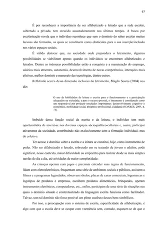 67
É por reconhecer a importância de ser alfabetizado e letrado que a rede escolar,
sobretudo a privada, tem crescido assustadoramente nos últimos tempos. A busca por
escolarização revela que o indivíduo reconhece que sem o domínio do saber escolar muitas
lacunas são formadas, as quais se constituem como obstáculos para a sua inserção/inclusão
nos vários espaços sociais.
É válido destacar que, na sociedade onde prepondera o letramento, algumas
possibilidades se viabilizam apenas quando os indivíduos se encontram alfabetizados e
letrados. Dentre as inúmeras possibilidades estão a conquista e a manutenção do emprego,
salários mais atraentes, autonomia, desenvolvimento de novas competências, interações mais
efetivas, melhor domínio e manuseio das tecnologias, dentre outros.
Refletindo acerca dessa dimensão inclusiva do letramento, Magda Soares (2004) nos
diz:
O uso de habilidades de leitura e escrita para o funcionamento e a participação
adequados na sociedade, e para o sucesso pessoal, o letramento é considerado como
um responsável por produzir resultados importantes: desenvolvimento cognitivo e
econômico, mobilidade social, progresso profissional, cidadania (SOARES, 2004, p.
74).
Imbuído dessa função social da escrita e da leitura, o indivíduo tem mais
oportunidades de inserir-se nos diversos espaços sócio-político-culturais e, assim, participar
ativamente da sociedade, contribuindo não exclusivamente com a formação individual, mas
do coletivo.
Ter acesso e domínio sobre a escrita e a leitura se constitui, hoje, como instrumento de
poder. Não ser alfabetizado e letrado, sobretudo em se tratando de jovens e adultos, pode
significar, nesse contexto, maior dificuldade ou empecilho para realizar desde as mais simples
tarefas do dia a dia, até atividades de maior complexidade.
As crianças operam com jogos e precisam entender suas regras de funcionamento,
lidam com eletroeletrônicos, frequentam uma série de ambientes sociais e públicos, assistem a
filmes e a programas legendados, observam rótulos, placas de casas comerciais, logomarcas e
logotipos de produtos e empresas, escolhem produtos alimentícios, brinquedos, operam
instrumentos eletrônicos, computadores, etc., enfim, participam de uma série de situações nas
quais o domínio situado e contextualizado da linguagem escrita funciona como facilitador.
Talvez, sem tal domínio não fosse possível um pleno usufruto desses bens simbólicos.
Por isso, a preocupação com o sistema de escrita, especificidade da alfabetização, é
algo com que a escola deve se ocupar com veemência sem, contudo, esquecer-se de que o
 